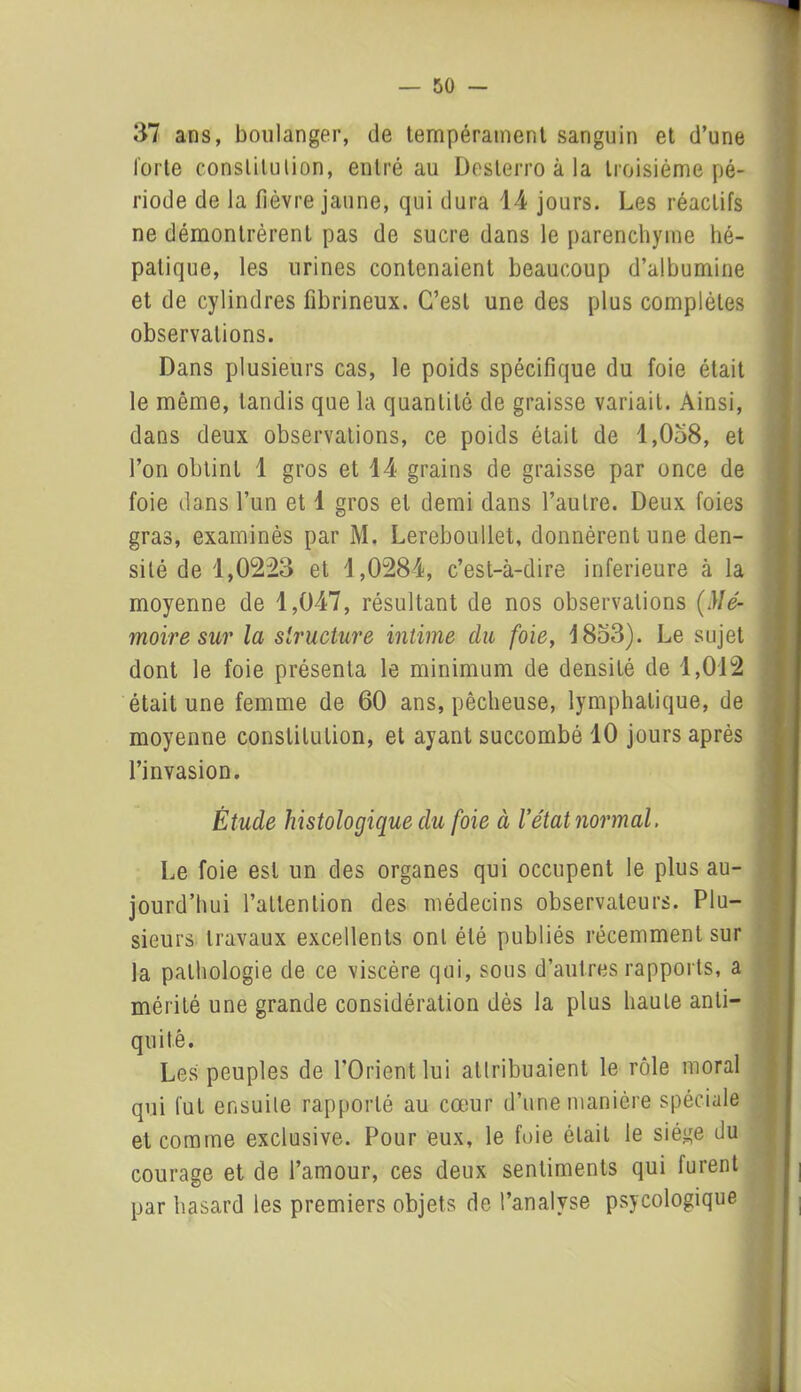 37 ans, boulanger, de tempérament sanguin et d’une forte constitution, entré au Doslerro à la troisième pé- riode de la fièvre jaune, qui dura 14 jours. Les réactifs ne démontrèrent pas de sucre dans le parenchyme hé- patique, les urines contenaient beaucoup d’albumine et de cylindres fibrineux. C’est une des plus complètes observations. Dans plusieurs cas, le poids spécifique du foie était le même, tandis que la quantité de graisse variait. Ainsi, dans deux observations, ce poids était de 1,058, et l’on obtint 1 gros et 14 grains de graisse par once de foie dans l’un et 1 gros et demi dans l’autre. Deux foies gras, examinés par M. Lereboullet, donnèrent une den- sité de 1,0223 et 1,0284, c’est-à-dire inferieure à la moyenne de 1,047, résultant de nos observations (Mé- moire sur la structure intime du foie, 1853). Le sujet dont le foie présenta le minimum de densité de 1,012 était une femme de 60 ans, pêcheuse, lymphatique, de moyenne constitution, et ayant succombé 10 jours après l’invasion. Étude histologique du foie à l'état normal. Le foie est un des organes qui occupent le plus au- jourd’hui l’attention des médecins observateurs. Plu- sieurs travaux excellents ont été publiés récemment sur la pathologie de ce viscère qui, sous d’autres rapports, a mérité une grande considération dès la plus haute anti- quité. Les peuples de l’Orient lui attribuaient le rôle moral qui fut ensuite rapporté au cœur d’une manière spéciale et comme exclusive. Pour eux, le foie était le siège du courage et de l’amour, ces deux sentiments qui furent par hasard les premiers objets de l’analyse psycologique