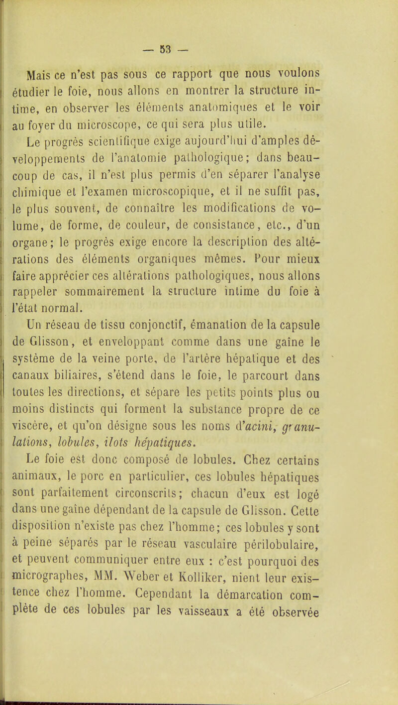 Mais ce n’est pas sous ce rapport que nous voulons étudier le foie, nous allons en montrer la structure in- time, en observer les éléments anatomiques et le voir au foyer du microscope, ce qui sera plus utile. Le progrès scientifique exige aujourd’hui d’amples dé- veloppements de l’anatomie pathologique; dans beau- coup de cas, il n’est plus permis d’en séparer l’analyse chimique et l’examen microscopique, et il ne suffit pas, le plus souvent, de connaître les modifications de vo- lume, de forme, de couleur, de consistance, etc., d’un organe; le progrès exige encore la description des alté- rations des éléments organiques mêmes. Four mieux faire apprécier ces altérations pathologiques, nous allons rappeler sommairement la structure intime du foie à l’état normal. Un réseau de tissu conjonctif, émanation de la capsule de Glisson, et enveloppant comme dans une gaine le système de la veine porte, de l’artère hépatique et des canaux biliaires, s’étend dans le foie, le parcourt dans toutes les directions, et sépare les petits points plus ou moins distincts qui forment la substance propre de ce viscère, et qu’on désigne sous les noms d’acini, granu- lations, lobules, ilôts hépatiques. Le foie est donc composé de lobules. Chez certains animaux, le porc en particulier, ces lobules hépatiques sont parfaitement circonscrits; chacun d’eux est logé dans une gaine dépendant de la capsule de Glisson. Celle disposition n’existe pas chez l’homme; ces lobules y sont à peine séparés par le réseau vasculaire périlobulaire, et peuvent communiquer entre eux : c’est pourquoi des micrographes, MM. Weber et Kolliker, nient leur exis- tence chez l’homme. Cependant la démarcation com- plète de ces lobules par les vaisseaux a été observée