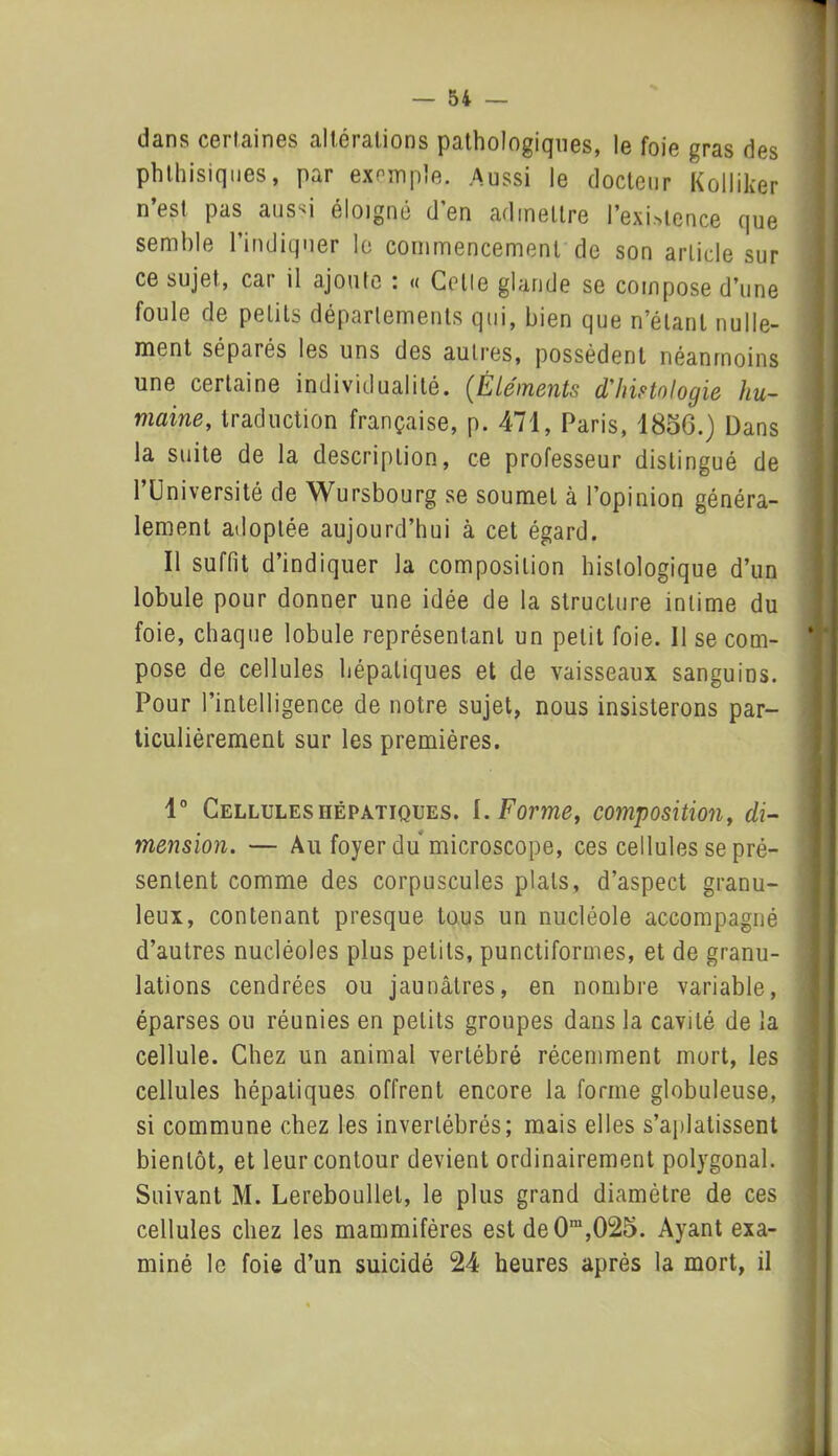 dans certaines altérations pathologiques, le foie gras des phthisiques, par exemple. Aussi le docteur Kolliker n’est pas aussi éloigné d’en admettre 1’exiatence que semble l’indiquer le commencement de son article sur ce sujet, car il ajoute : « Celle glande se compose d’une foule de petits départements qui, bien que n’étant nulle- ment séparés les uns des autres, possèdent néanmoins une certaine individualité. (Éléments d'histologie hu- maine, traduction française, p. 471, Paris, 1856.) Dans la suite de la description, ce professeur distingué de l’Université de Wursbourg se soumet à l’opinion généra- lement adoptée aujourd’hui à cet égard. Il suffit d’indiquer la composition histologique d’un lobule pour donner une idée de la structure intime du foie, chaque lobule représentant un petit foie. 11 se com- pose de cellules hépatiques et de vaisseaux sanguins. Pour l’intelligence de notre sujet, nous insisterons par- ticulièrement sur les premières. 1° Cellules hépatiques. I .Forme, composition, di- mension. — Au foyer du microscope, ces cellules se pré- sentent comme des corpuscules plats, d’aspect granu- leux, contenant presque tous un nucléole accompagné d’autres nucléoles plus petits, punctiformes, et de granu- lations cendrées ou jaunâtres, en nombre variable, éparses ou réunies en petits groupes dans la cavité de la cellule. Chez un animal vertébré récemment mort, les cellules hépatiques offrent encore la forme globuleuse, si commune chez les invertébrés; mais elles s’aplatissent bientôt, et leur contour devient ordinairement polygonal. Suivant M. Lereboullet, le plus grand diamètre de ces cellules chez les mammifères est de0ra,025. Ayant exa- miné le foie d’un suicidé 24 heures après la mort, il