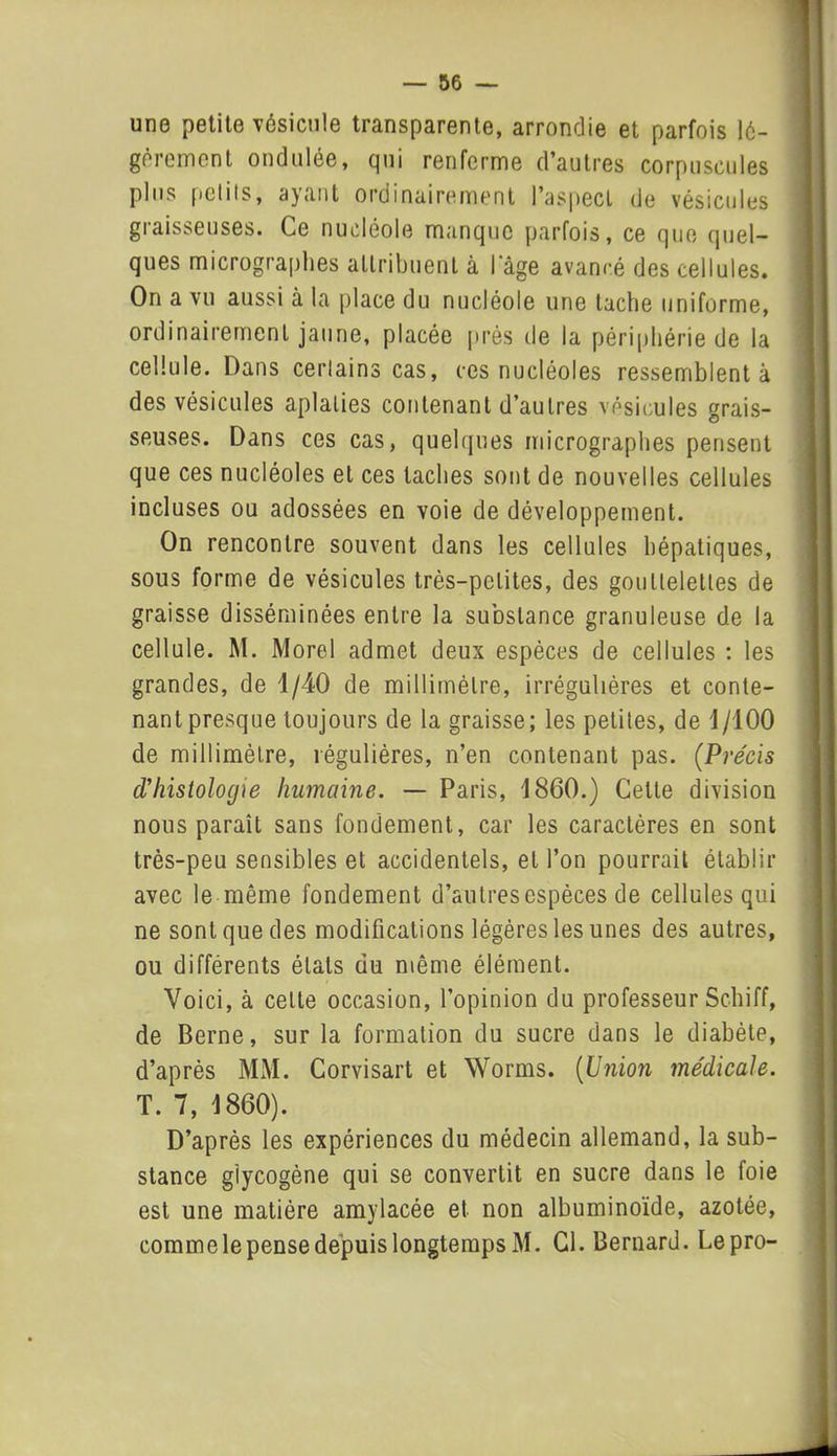 une petite vésicule transparente, arrondie et parfois lé- gèrement ondulée, qui renferme d’autres corpuscules plus petits, ayant ordinairement l’aspect de vésicules graisseuses. Ce nucléole manque parfois, ce que quel- ques micrographes attribuent à l'âge avancé des cellules. On a vu aussi à la place du nucléole une tache uniforme, ordinairement jaune, placée près de la périphérie de la cellule. Dans certains cas, ces nucléoles ressemblent à des vésicules aplaties contenant d’autres vésicules grais- seuses. Dans ces cas, quelques micrographes pensent que ces nucléoles et ces taches sont de nouvelles cellules incluses ou adossées en voie de développement. On rencontre souvent dans les cellules hépatiques, sous forme de vésicules très-petites, des gouttelettes de graisse disséminées entre la substance granuleuse de la cellule. M. Morel admet deux espèces de cellules : les grandes, de 1/40 de millimètre, irrégulières et conte- nant presque toujours de la graisse; les petites, de 1/100 de millimètre, régulières, n’en contenant pas. (Précis d'histologie humaine. — Paris, 1860.) Celte division nous paraît sans fondement, car les caractères en sont très-peu sensibles et accidentels, et l’on pourrait établir avec le même fondement d’autres espèces de cellules qui ne sont que des modifications légères les unes des autres, ou différents états du même élément. Voici, à cette occasion, l’opinion du professeur Schiff, de Berne, sur la formation du sucre dans le diabète, d’après MM. Corvisart et Worms. (Union médicale. T. 7, 1860). D’après les expériences du médecin allemand, la sub- stance glycogène qui se convertit en sucre dans le foie est une matière amylacée et non albuminoïde, azotée, comme le pense depuis longtemps M. Cl. Bernard. Lepro-