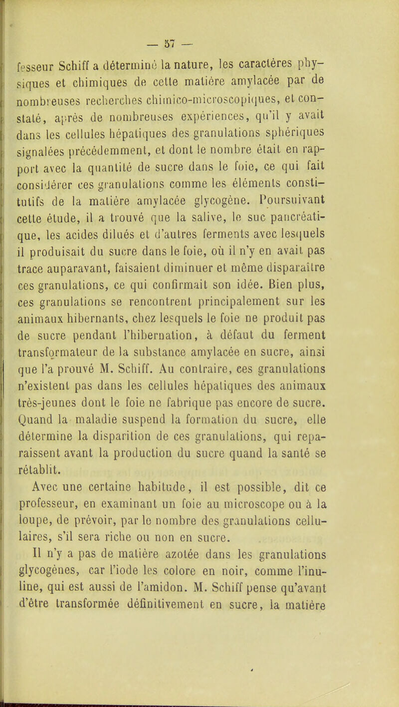 fesseur Schitf a détermine la nature, les caractères phy- siques et chimiques de celte matière amylacée par de nombreuses recherches chimico-microscopiques, et con- staté, après de nombreuses expériences, qu’il y avait dans les cellules hépatiques des granulations sphériques signalées précédemment, et dont le nombre était en rap- port avec la quantité de sucre dans le foie, ce qui fait considérer ces granulations comme les éléments consti- tutifs de la matière amylacée glycogène. Poursuivant cette élude, il a trouvé que la salive, le suc pancréati- que, les acides dilués et d’autres ferments avec lesquels il produisait du sucre dans le foie, où il n’y en avait pas trace auparavant, faisaient diminuer et même disparaître ces granulations, ce qui confirmait son idée. Bien plus, ces granulations se rencontrent principalement sur les animaux hibernants, chez lesquels le foie ne produit pas de sucre pendant l’hibernation, à défaut du ferment transformateur de la substance amylacée en sucre, ainsi que l’a prouvé M. Schiff. Au contraire, ces granulations n’existent pas dans les cellules hépatiques des animaux très-jeunes dont le foie ne fabrique pas encore de sucre. Quand la maladie suspend la formation du sucre, elle détermine la disparition de ces granulations, qui repa- raissent avant la production du sucre quand la santé se rétablit. Avec une certaine habitude, il est possible, dit ce professeur, en examinant un foie au microscope ou à la loupe, de prévoir, par le nombre des granulations cellu- laires, s’il sera riche ou non en sucre. Il n’y a pas de matière azotée dans les granulations glycogènes, car l’iode les colore en noir, comme l’inu- line, qui est aussi de l’amidon. M. Schiff pense qu’avant d’être transformée définitivement en sucre, la matière