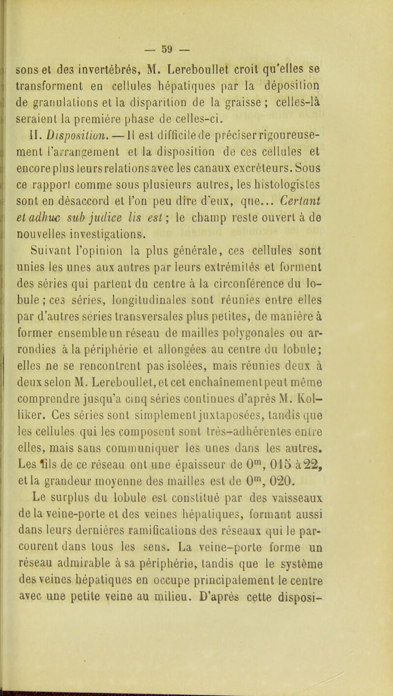 sons et des invertébrés, M. Lereboullet croit qu’elles se transforment en cellules hépatiques par la déposition de granulations et la disparition de la graisse; celles-là seraient la première phase de celles-ci. IL Disposition. — Il est difficile de préciser rigoureuse- ment l’arrangement et la disposition de ces cellules et encore plus leurs relations avec les canaux excréteurs. Sous ce rapport comme sous plusieurs autres, les histologistes sont en désaccord et l’on peu dire d'eux, que... Certant etadhuc sub judiee lis est ; le champ reste ouvert à de nouvelles investigations. Suivant l’opinion la plus générale, ces cellules sont unies les unes aux autres par leurs extrémités et forment des séries qui parlent du centre à la circonférence du lo- bule ; ces séries, longitudinales sont réunies entre elles par d’autres séries transversales plus petites, de manière à former ensemble un réseau de mailles polygonales ou ar- rondies à la périphérie et allongées au centre du lobule; elles ne se rencontrent pas isolées, mais réunies deux à deux selon M. Lereboullet, et cet enchaînement peut môme comprendre jusqu’à cinq séries continues d’après M. Kol- liker. Ces séries sont simplement juxtaposées, tandis que les cellules qui les composent sont très-adhérentes entre elles, mais sans communiquer les unes dans les autres. Les fils de ce réseau ont une épaisseur de 0m, 015 à22, et la grandeur moyenne des mailles est de Om, 020. Le surplus du lobule est constitué par des vaisseaux de la veine-porte et des veines hépatiques, formant aussi dans leurs dernières ramifications des réseaux qui le par- courent dans tous les sens. La veine-porte forme un réseau admirable à sa périphérie, tandis que le système des veines hépatiques en occupe principalement le centre avec une petite veine au milieu. D’après cette disposi-