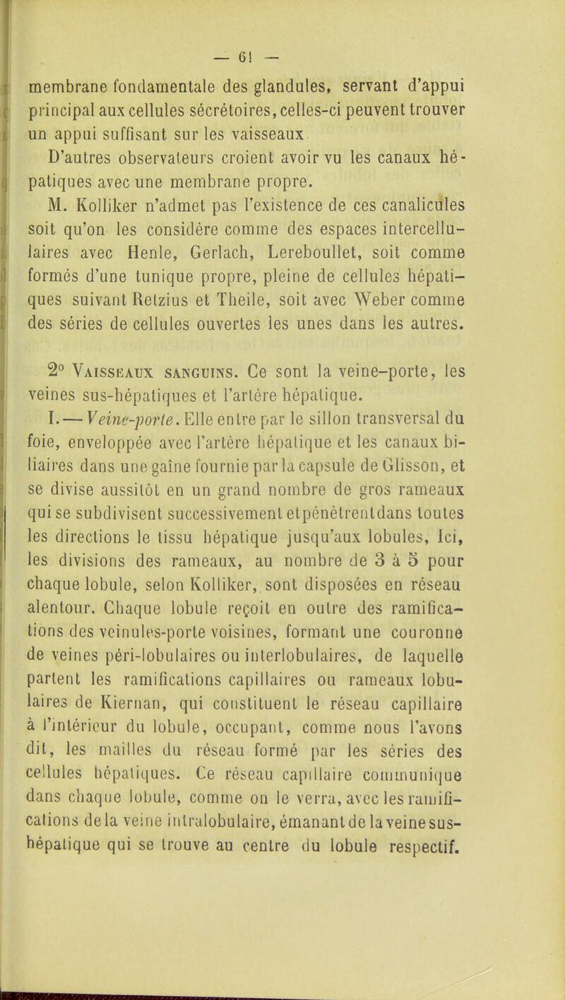 6! membrane fondamentale des glandules, servant d’appui principal aux cellules sécrétoires, celles-ci peuvent trouver un appui suffisant sur les vaisseaux D’autres observateurs croient avoir vu les canaux hé- patiques avec une membrane propre. M. Kolliker n’admet pas l’existence de ces canalicules soit qu’on les considère comme des espaces intercellu— Jaires avec Henle, Gerlach, Lereboullet, soit comme formés d’une tunique propre, pleine de cellules hépati- ques suivant Relzius et Theile, soit avec Weber comme des séries de cellules ouvertes les unes dans les autres. 2° Vaisseaux sanguins. Ce sont la veine-porte, les veines sus-hépatiques et l’artère hépatique. I. — Veine-porte. Elle entre par le sillon transversal du foie, enveloppée avec l’artère hépatique et les canaux bi- liaires dans une gaine fournie par la capsule deGlisson, et se divise aussitôt en un grand nombre de gros rameaux qui se subdivisent successivement etpénétrentdans toutes les directions le tissu hépatique jusqu’aux lobules, Ici, les divisions des rameaux, au nombre de 3 à 5 pour chaque lobule, selon Kolliker, sont disposées en réseau alentour. Chaque lobule reçoit en outre des ramifica- tions des veinules-porte voisines, formant une couronne de veines péri-lobulaires ou interlobulaires, de laquelle parlent les ramifications capillaires ou rameaux lobu- laires de Kiernan, qui constituent le réseau capillaire à l’intérieur du lobule, occupant, comme nous l’avons dit, les mailles du réseau formé par les séries des cellules hépatiques. Ce réseau capillaire communique dans chaque lobule, comme on le verra, avec les ramifi- cations delà veine intralobulaire,éinanantdelaveinesus- hépatique qui se trouve au centre du lobule respectif.