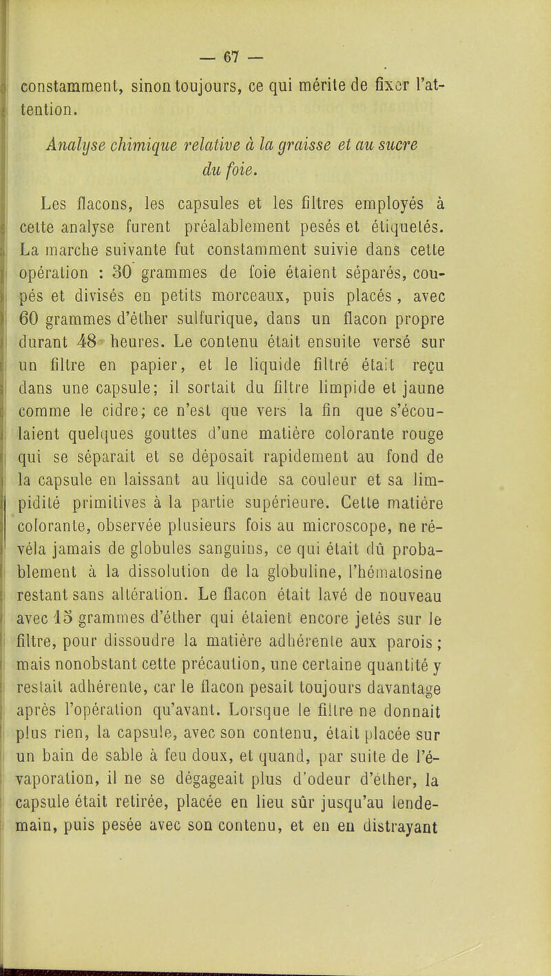 constamment, sinon toujours, ce qui mérite de fixer l’at- tention. Analyse chimique relative à la graisse et au sucre du foie. Les flacons, les capsules et les filtres employés à celte analyse furent préalablement pesés et étiquetés. La marche suivante fut constamment suivie clans cette opération : 30 grammes de foie étaient séparés, cou- pés et divisés en petits morceaux, puis placés , avec 60 grammes d’éther sulfurique, dans un flacon propre durant 48 heures. Le contenu était ensuite versé sur un filtre en papier, et le liquide filtré était reçu dans une capsule; il sortait du filtre limpide et jaune comme le cidre; ce n’est que vers la fin que s’écou- laient quelques gouttes d’une matière colorante rouge qui se séparait et se déposait rapidement au fond de la capsule en laissant au liquide sa couleur et sa lim- pidité primitives à la partie supérieure. Cette matière colorante, observée plusieurs fois au microscope, ne ré- véla jamais de globules sanguins, ce qui était dû proba- blement à la dissolution de la globuline, l’hémalosine restant sans altération. Le flacon était lavé de nouveau avec 13 grammes d’éther qui étaient encore jetés sur le filtre, pour dissoudre la matière adhérente aux parois; mais nonobstant cette précaution, une certaine quantité y restait adhérente, car le flacon pesait toujours davantage après l’opération qu’avant. Lorsque le filtre ne donnait plus rien, la capsule, avec son contenu, était placée sur un bain de sable à feu doux, et quand, par suite de l’é- vaporation, il ne se dégageait plus d’odeur d’ether, la capsule était retirée, placée en lieu sûr jusqu’au lende- main, puis pesée avec son contenu, et en en distrayant