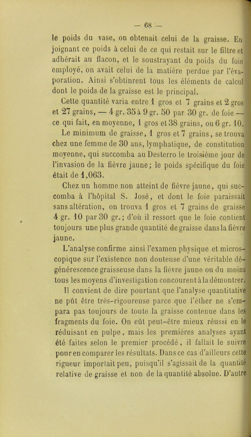 le poids du vase, on obtenait celui de la graisse. En joignant ce poids à celui de ce qui restait sur le filtre et  adhérait au flacon, et le soustrayant du poids du foie , employé, on avait celui de la matière perdue par l’éva-1 poralion. Ainsi s’obtinrent tous les éléments de calcul •, dont le poids de la graisse est le principal. Cette quantité varia entre 1 gros et 7 grains et 2 gros et 27 grains, — 4 gr. 35à 9 gr. 50 par 30 gr. de foie — ce qui fait, en moyenne, 1 gros et 38 grains, ou 6 gr. 10. Le minimum de graisse, 1 gros et 7 grains, se trouva chez une femme de 30 ans, lymphatique, de constitution moyenne, qui succomba au Desterro le troisième jour de l’invasion de la fièvre jaune; le poids spécifique du foie était de 1,063. Chez un homme non atteint de fièvre jaune, qui suc-! comba à l’hôpital S. José, et dont le foie paraissait sans altération, on trouva 1 gros et 7 grains de graisse 4 gr. 10 par 30 gr.; d’où il ressort que le foie contient toujours une plus grande quantité dégraissé dans la fièvre jaune. L’analyse confirme ainsi l’examen physique et micros- copique sur l’existence non douteuse d’une véritable dé- générescence graisseuse dans la fièvre jaune ou du moins tous les moyens d’investigation concourent à la démontrer. 11 convient de dire pourtant que l’analyse quantitative ne pût être très-rigoureuse parce que l’éther ne s’em- para pas toujours de toute la graisse contenue dans les fragments du foie. On eût peut-être mieux réussi en le réduisant en pulpe, mais les premières analyses ayant été faites selon le premier procédé, il fallait le suivre pour en comparer les résultats. Dans ce cas d’ailleurs celte rigueur importait peu, puisqu’il s’agissait de la quantité relative de graisse et non de la quantité absolue. D’autre