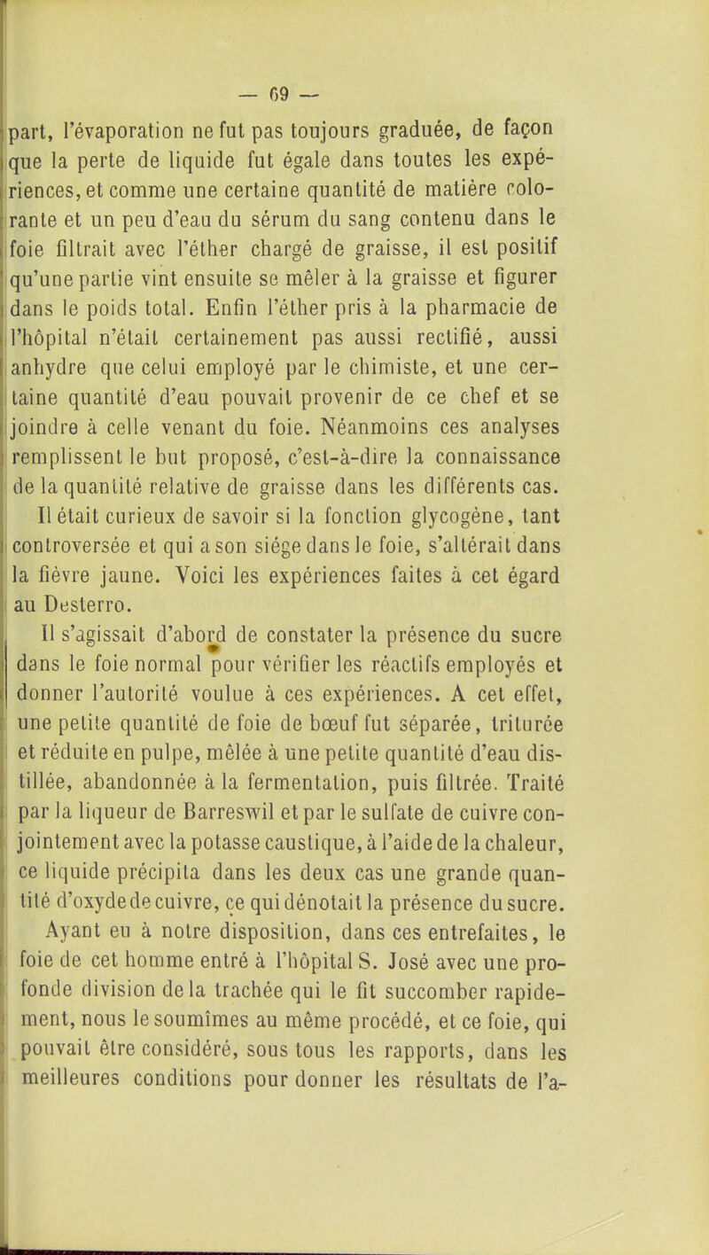 — 09 — part, l’évaporation ne fut pas toujours graduée, de façon que la perte de liquide fut égale dans toutes les expé- riences, et comme une certaine quantité de matière colo- rante et un peu d’eau du sérum du sang contenu dans le foie filtrait avec l’éther chargé de graisse, il est positif ' qu’une partie vint ensuite se mêler à la graisse et figurer dans le poids total. Enfin l’éther pris à la pharmacie de l’hôpital n’était certainement pas aussi rectifié, aussi anhydre que celui employé par le chimiste, et une cer- taine quantité d’eau pouvait provenir de ce chef et se joindre à celle venant du foie. Néanmoins ces analyses remplissent le but proposé, c’est-à-dire la connaissance de la quantité relative de graisse dans les différents cas. Il était curieux de savoir si la fonction glycogène, tant controversée et qui a son siège dans le foie, s’altérait dans la fièvre jaune. Voici les expériences faites à cet égard au Desterro. Il s’agissait d’abord de constater la présence du sucre dans le foie normal pour vérifier les réactifs employés et donner l’autorité voulue à ces expériences. A cet effet, une petite quantité de foie de bœuf fut séparée, triturée et réduite en pulpe, mêlée à une petite quantité d’eau dis- tillée, abandonnée à la fermentation, puis filtrée. Traité par la liqueur de Barreswil et par le sulfate de cuivre con- jointement avec la potasse caustique, à l’aide de la chaleur, ; ce liquide précipita dans les deux cas une grande quan- tité d’oxyde de cuivre, ce qui dénotait la présence du sucre. Ayant eu à notre disposition, dans ces entrefaites, le foie de cet homme entré à l’hôpital S. José avec une pro- fonde division delà trachée qui le fit succomber rapide- ment, nous le soumîmes au même procédé, et ce foie, qui pouvait être considéré, sous tous les rapports, dans les meilleures conditions pour donner les résultats de l’a-