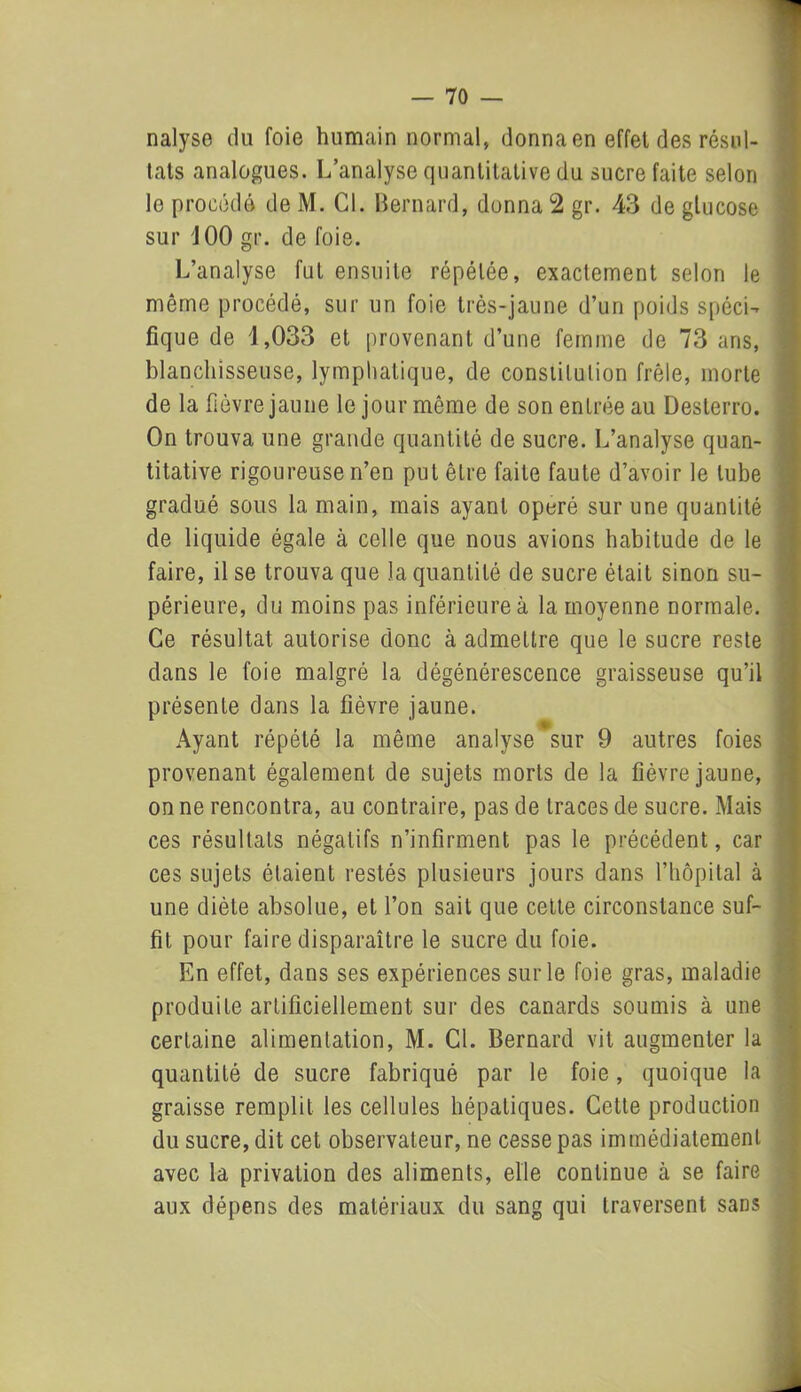 nalyse du foie humain normal, donna en effet des résul- tats analogues. L’analyse quantitative du sucre faite selon lo procédé de M. Cl. Bernard, donnai gr. 43 de glucose sur iOO gr. de foie. L’analyse fut ensuite répétée, exactement selon le même procédé, sur un foie très-jaune d’un poids spéci- fique de 1,033 et provenant d’une femme de 73 ans, blanchisseuse, lymphatique, de consiilulion frêle, morte de la fièvre jaune le jour même de son entrée au Desterro. On trouva une grande quantité de sucre. L’analyse quan- titative rigoureuse n’en put être faite faute d’avoir le tube gradué sous la main, mais ayant opéré sur une quantité de liquide égale à celle que nous avions habitude de le faire, il se trouva que la quantité de sucre était sinon su- périeure, du moins pas inférieure à la moyenne normale. Ce résultat autorise donc à admettre que le sucre reste dans le foie malgré la dégénérescence graisseuse qu’il présente dans la fièvre jaune. Ayant répété la même analyse sur 9 autres foies provenant également de sujets morts de la fièvre jaune, on ne rencontra, au contraire, pas de traces de sucre. Mais ces résultats négatifs n’infirment pas le précédent, car ces sujets étaient restés plusieurs jours dans l’hôpital à une diète absolue, et l’on sait que cette circonstance suf- fit pour faire disparaître le sucre du foie. En effet, dans ses expériences sur le foie gras, maladie produite artificiellement sur des canards soumis à une certaine alimentation, M. Cl. Bernard vit augmenter la quantité de sucre fabriqué par le foie, quoique la graisse remplit les cellules hépatiques. Cette production du sucre, dit cet observateur, ne cesse pas immédiatement avec la privation des aliments, elle continue à se faire aux dépens des matériaux du sang qui traversent sans