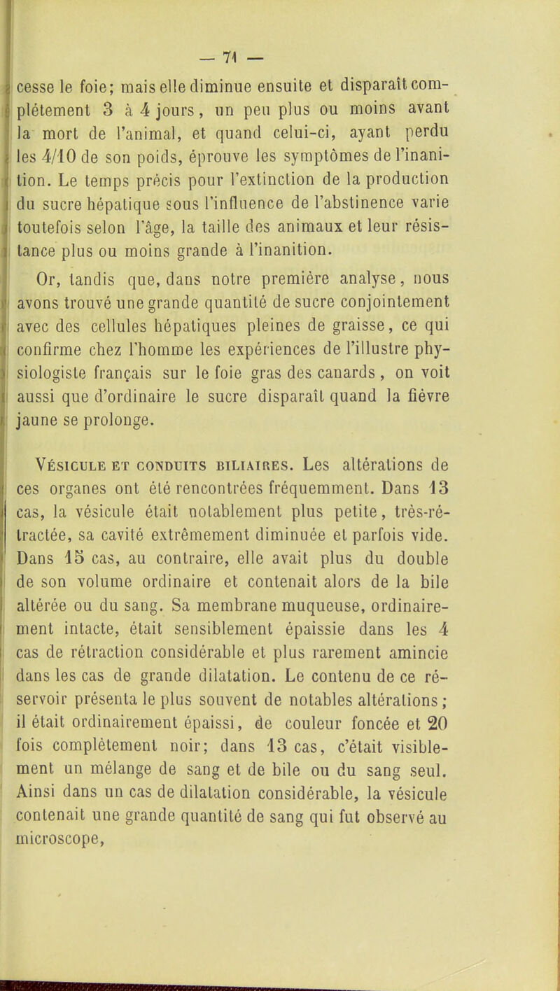 cesse le foie; mais elle diminue ensuite et disparaît com- plètement 3 cà 4 jours, un peu plus ou moins avant la mort de l’animal, et quand celui-ci, ayant perdu les 4/10 de son poids, éprouve les symptômes de l’inani- tion. Le temps précis pour l’extinction de la production du sucre hépatique sous l’influence de l’abstinence varie toutefois selon 1 âge, la taille des animaux et leur résis- tance plus ou moins grande à l’inanition. Or, tandis que, dans notre première analyse, nous avons trouvé une grande quantité de sucre conjointement avec des cellules hépatiques pleines de graisse, ce qui confirme chez l’homme les expériences de l’illustre phy- siologiste français sur le foie gras des canards , on voit aussi que d’ordinaire le sucre disparaît quand la fièvre jaune se prolonge. Vésicule et conduits biliaires. Les altérations de ces organes ont été rencontrées fréquemment. Dans 13 cas, la vésicule était notablement plus petite, très-ré- tractée, sa cavité extrêmement diminuée et parfois vide. Dans 15 cas, au contraire, elle avait plus du double de son volume ordinaire et contenait alors de la bile altérée ou du sang. Sa membrane muqueuse, ordinaire- ment intacte, était sensiblement épaissie dans les 4 cas de rétraction considérable et plus rarement amincie dans les cas de grande dilatation. Le contenu de ce ré- servoir présenta le plus souvent de notables altérations; il était ordinairement épaissi, de couleur foncée et 20 fois complètement noir; dans 13 cas, c’était visible- ment un mélange de sang et de bile ou du sang seul. Ainsi dans un cas de dilatation considérable, la vésicule contenait une grande quantité de sang qui fut observé au microscope,