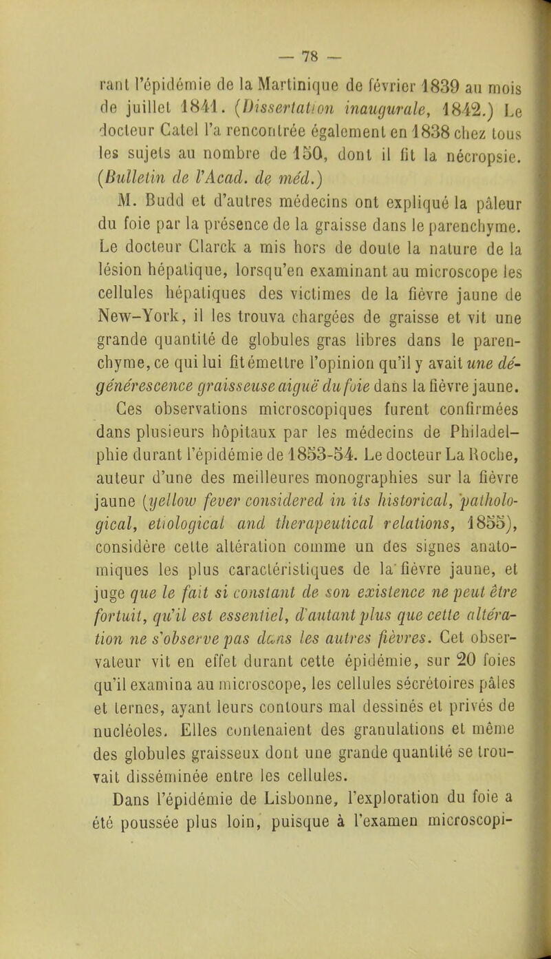 rant l’épidémie de la Martinique de février 1839 au mois de juillet 1841. (Dissertation inaugurale, 1842.) Le docteur Catel l’a rencontrée également en 1838 chez tous les sujets au nombre de 150, dont il fit la nécropsie. (Bulletin de VAcad. de méd.) M. Budd et d’autres médecins ont expliqué la pâleur du foie par la présence de la graisse dans le parenchyme. Le docteur Clarck a mis hors de doute la nature de la lésion hépatique, lorsqu’en examinant au microscope les cellules hépatiques des victimes de la fièvre jaune de New-York, il les trouva chargées de graisse et vit une grande quantité de globules gras libres dans le paren- chyme, ce qui lui fit émettre l’opinion qu’il y avait une dé- générescence graisseuse aiguë du fuie dans la fièvre jaune. Ces observations microscopiques furent confirmées dans plusieurs hôpitaux par les médecins de Philadel- phie durant l’épidémie de 1853-54. Le docteur La Hoche, auteur d’une des meilleures monographies sur la fièvre jaune (yellow fever considered in its historical, 'patholo- gical, etiological and therapeutical relations, 1855), considère cette altération comme un des signes anato- miques les plus caractéristiques de la'fièvre jaune, et juge que le fait si constant de son existence ne peut être fortuit, qu’il est essentiel, d'autant plus que cette altéra- tion ne s’observe pas dans les autres fièvres. Cet obser- vateur vit en effet durant cette épidémie, sur 20 foies qu’il examina au microscope, les cellules sécrétoires pâles et ternes, ayant leurs contours mal dessinés et privés de nucléoles. Elles contenaient des granulations et même des globules graisseux dont une grande quantité se trou- vait disséminée entre les cellules. Dans l’épidémie de Lisbonne, l’exploration du foie a été poussée plus loin, puisque à l’examen microscopi-