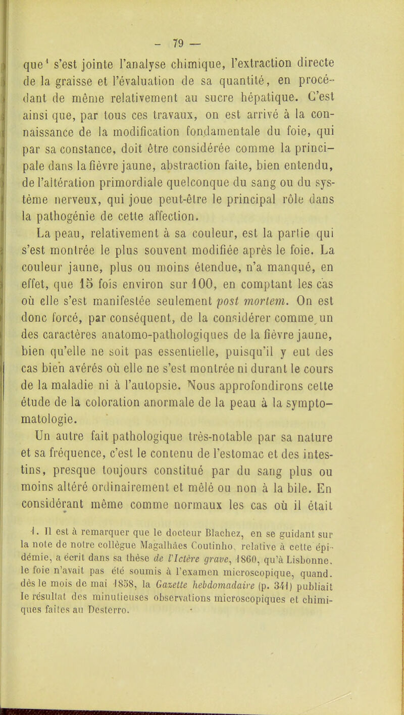 que1 s’est jointe l’analyse chimique, l’extraction directe de la graisse et l’évaluation de sa quantité, en procé- dant de même relativement au sucre hépatique. C’est ainsi que, par tous ces travaux, on est arrivé à la con- naissance de la modification fondamentale du foie, qui par sa constance, doit être considérée comme la princi- pale dans la fièvre jaune, abstraction faite, bien entendu, de l’aitération primordiale quelconque du sang ou du sys- tème nerveux, qui joue peut-êlre le principal rôle dans la pathogénie de cette affection. La peau, relativement à sa couleur, est la partie qui s’est montrée le plus souvent modifiée après le l'oie. La couleur jaune, plus ou moins étendue, n’a manqué, en effet, que 15 fois environ sur 100, en comptant les cas où elle s’est manifestée seulement post mortem. On est donc forcé, par conséquent, de la considérer comme un des caractères anatomo-pathologiques de la fièvre jaune, bien qu’elle ne soit pas essentielle, puisqu’il y eut des cas bien avérés où elle ne s’est montrée ni durant le cours de la maladie ni à l’autopsie. Nous approfondirons cette étude de la coloration anormale de la peau à la sympto- matologie. Un autre fait pathologique très-notable par sa nature et sa fréquence, c’est le contenu de l’estomac et des intes- tins, presque toujours constitué par du sang plus ou moins altéré ordinairement et mêlé ou non à la bile. En considérant même comme normaux les cas où il était ♦ •i. Il est à remarquer que le docteur Blachez, en se guidant sur la note de notre collègue Magalhâes Coutinlio. relative à celle épi- démie, a écrit dans sa thèse de l'Ictère grave, 1860, qu’à Lisbonne, le foie n’avait pas été soumis à l’examen microscopique, quand, dès le mois de mai 1858, la Gazette hebdomadaire (p. 341) publiait le résultat des minutieuses observations microscopiques et chimi- ques faites au Dcsterro.