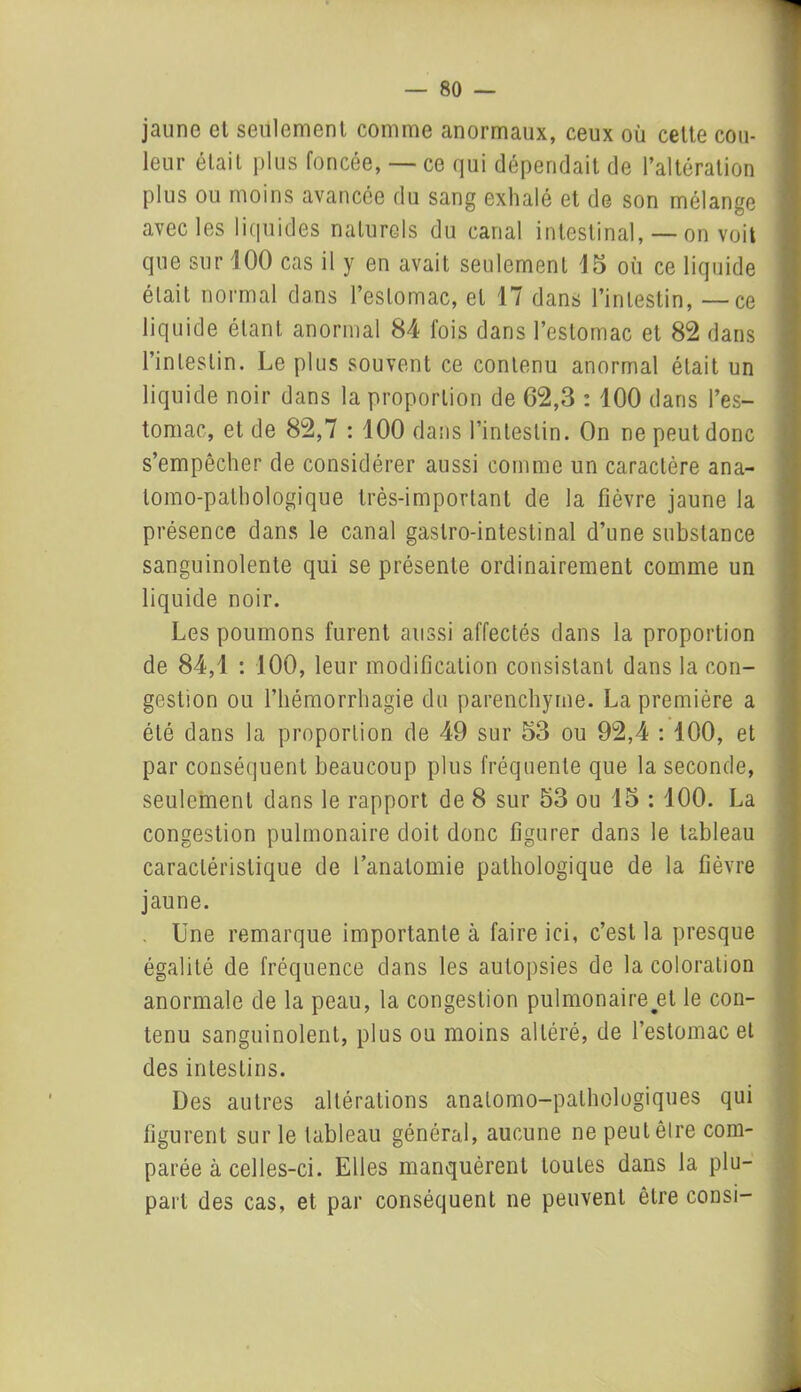 jaune et seulement comme anormaux, ceux où cette cou- leur était plus foncée, — ce qui dépendait de l’altération plus ou moins avancée du sang exhalé et de son mélange avec les liquides naturels du canal intestinal, — on voit que sur 100 cas il y en avait seulement 15 où ce liquide était normal dans l’estomac, et 17 dans l’intestin, — ce liquide étant, anormal 84 fois dans l’estomac et 82 dans l’intestin. Le plus souvent ce contenu anormal était un liquide noir dans la proportion de 62,3 : 100 dans l’es- tomac, et de 82,7 : 100 dans l’intestin. On ne peut donc s’empêcher de considérer aussi comme un caractère ana- tomo-pathologique très-important de la fièvre jaune la présence dans le canal gastro-intestinal d’une substance sanguinolente qui se présente ordinairement comme un liquide noir. Les poumons furent aussi affectés dans la proportion de 84,1 : 100, leur modification consistant dans la con- gestion ou l’hémorrhagie du parenchyme. La première a été dans la proportion de 49 sur 53 ou 92,4 : 100, et par conséquent beaucoup plus fréquente que la seconde, seulement dans le rapport de 8 sur 53 ou 15 : 100. La congestion pulmonaire doit donc figurer dans le tableau caractéristique de l’anatomie pathologique de la fièvre jaune. Une remarque importante à faire ici, c’est la presque égalité de fréquence dans les autopsies de la coloration anormale de la peau, la congestion pulmonaire#et le con- tenu sanguinolent, plus ou moins altéré, de l’estomac et des intestins. Des autres altérations anatomo-pathologiques qui figurent sur le tableau général, aucune ne peut être com- parée à celles-ci. Elles manquèrent loules dans la plu- part des cas, et par conséquent ne peuvent être consi-