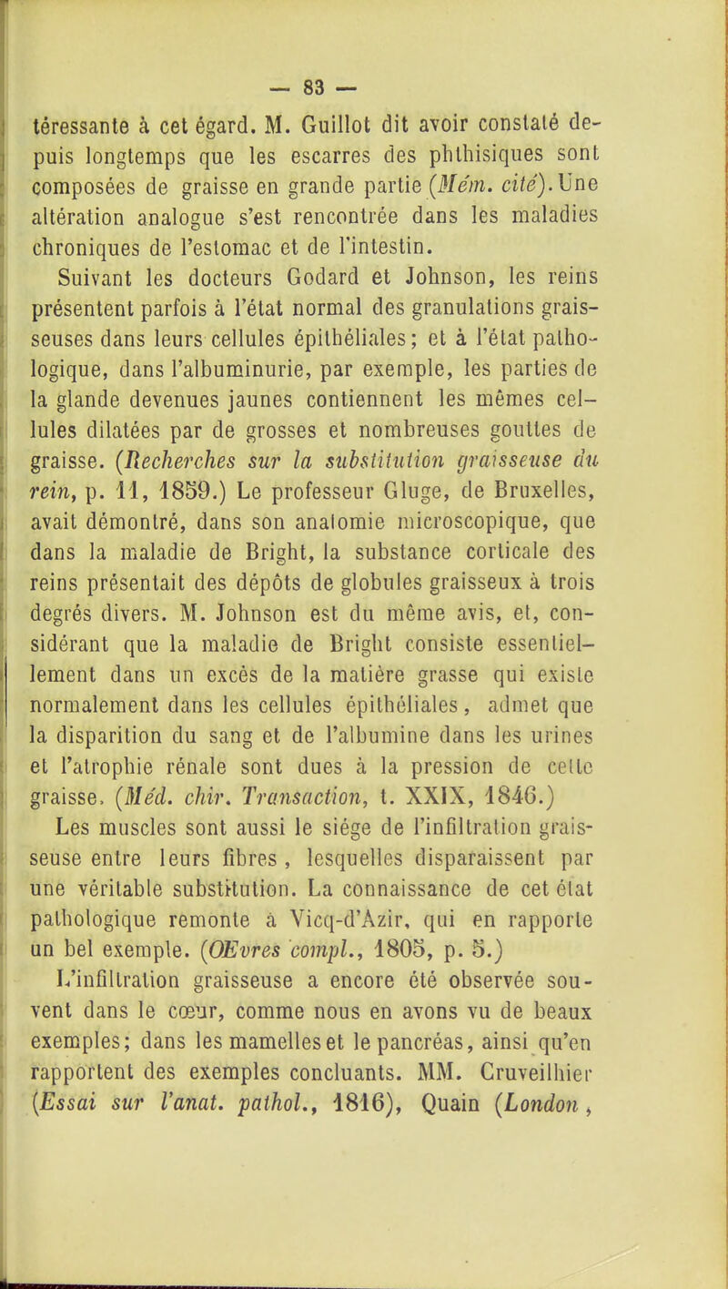 téressante à cet égard. M. Guillot dit avoir constaté de- puis longtemps que les escarres des phthisiques sont composées de graisse en grande partie (Mém. cité). Une altération analogue s’est rencontrée dans les maladies chroniques de l’estomac et de l’intestin. Suivant les docteurs Godard et Johnson, les reins présentent parfois à l’état normal des granulations grais- seuses dans leurs cellules épithéliales; et à l’état patho- logique, dans l’albuminurie, par exemple, les parties de la glande devenues jaunes contiennent les mêmes cel- lules dilatées par de grosses et nombreuses gouttes de graisse. (Recherches sur la substitution graisseuse du rein, p. 11, 1859.) Le professeur Gluge, de Bruxelles, avait démontré, dans son anaiomie microscopique, que dans la maladie de Bright, la substance corticale des reins présentait des dépôts de globules graisseux à trois degrés divers. M. Johnson est du même avis, et, con- sidérant que la maladie de Bright consiste essentiel- lement dans un excès de la matière grasse qui existe normalement dans les cellules épithéliales , admet que la disparition du sang et de l’albumine dans les urines et l’atrophie rénale sont dues à la pression de cette graisse. (Me'd. chir. Transaction, t. XXIX, 1846.) Les muscles sont aussi le siège de l’infiltration grais- seuse entre leurs fibres , lesquelles disparaissent par une véritable substitution. La connaissance de cet état pathologique remonte à Vicq-d’Azir, qui en rapporte un bel exemple. (OEvres compl., 1805, p. 5.) L’infiltration graisseuse a encore été observée sou- vent dans le coeur, comme nous en avons vu de beaux exemples; dans les mamelles et le pancréas, ainsi qu’en rapportent des exemples concluants. MM. Cruveilhier (Essai sur Vanat. pathol., 1816), Quain (London,