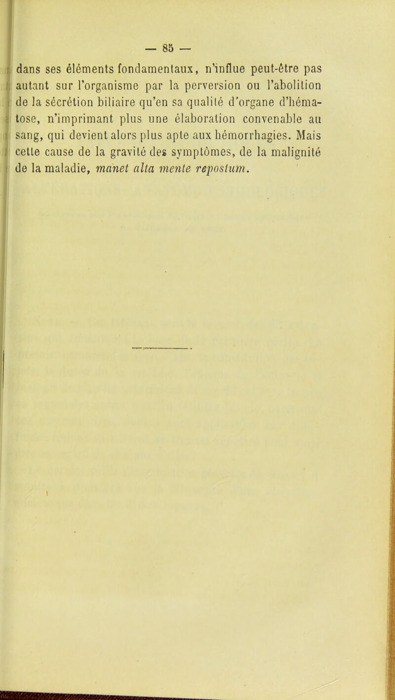 dans ses éléments fondamentaux, n’influe peut-être pas autant sur l’organisme par la perversion ou l’abolition : de la sécrétion biliaire qu’en sa qualité d'organe d’héma- tose, n’imprimant plus une élaboration convenable au sang, qui devient alors plus apte aux hémorrhagies. Mais cette cause de la gravité des symptômes, de la malignité de la maladie, manet alta mente reposlum. i