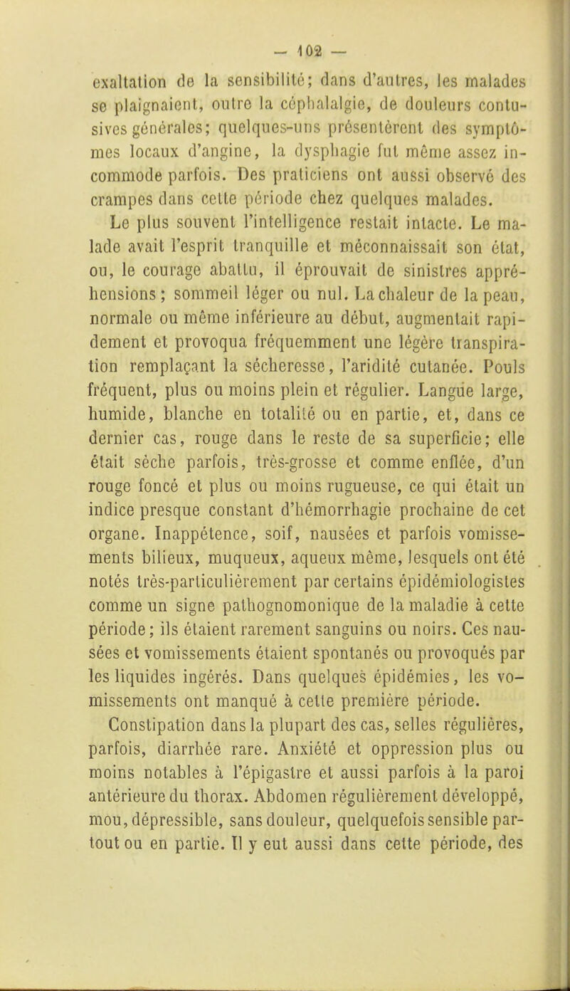exaltation de la sensibilité; clans d’autres, les malades se plaignaient, outre la céphalalgie, de douleurs contu- sives générales; quelques-uns présentèrent des symptô- mes locaux d’angine, la dysphagie fut même assez in- commode parfois. Des praticiens ont aussi observé des crampes dans cette période chez quelques malades. Le plus souvent l’intelligence restait intacte. Le ma- lade avait l’esprit tranquille et méconnaissait son état, ou, le courage abattu, il éprouvait de sinistres appré- hensions ; sommeil léger ou nul. La chaleur de la peau, normale ou même inférieure au début, augmentait rapi- dement et provoqua fréquemment une légère transpira- tion remplaçant la sécheresse, l’aridité cutanée. Pouls fréquent, plus ou moins plein et régulier. Langue large, humide, blanche en totalité ou en partie, et, dans ce dernier cas, rouge dans le reste de sa superficie; elle était sèche parfois, très-grosse et comme enflée, d’un rouge foncé et plus ou moins rugueuse, ce qui était un indice presque constant d’hémorrhagie prochaine de cet organe. Inappétence, soif, nausées et parfois vomisse- ments bilieux, muqueux, aqueux même, lesquels ont été notés très-particulièrement par certains épidémiologistes comme un signe pathognomonique de la maladie à cette période; ils étaient rarement sanguins ou noirs. Ces nau- sées et vomissements étaient spontanés ou provoqués par les liquides ingérés. Dans quelques épidémies, les vo- missements ont manqué à cette première période. Constipation dans la plupart des cas, selles régulières, parfois, diarrhée rare. Anxiété et oppression plus ou moins notables à l’épigastre et aussi parfois à la paroi antérieure du thorax. Abdomen régulièrement développé, mou, dépressible, sansdouleur, quelquefois sensible par- tout ou en partie. Il y eut aussi dans cette période, des