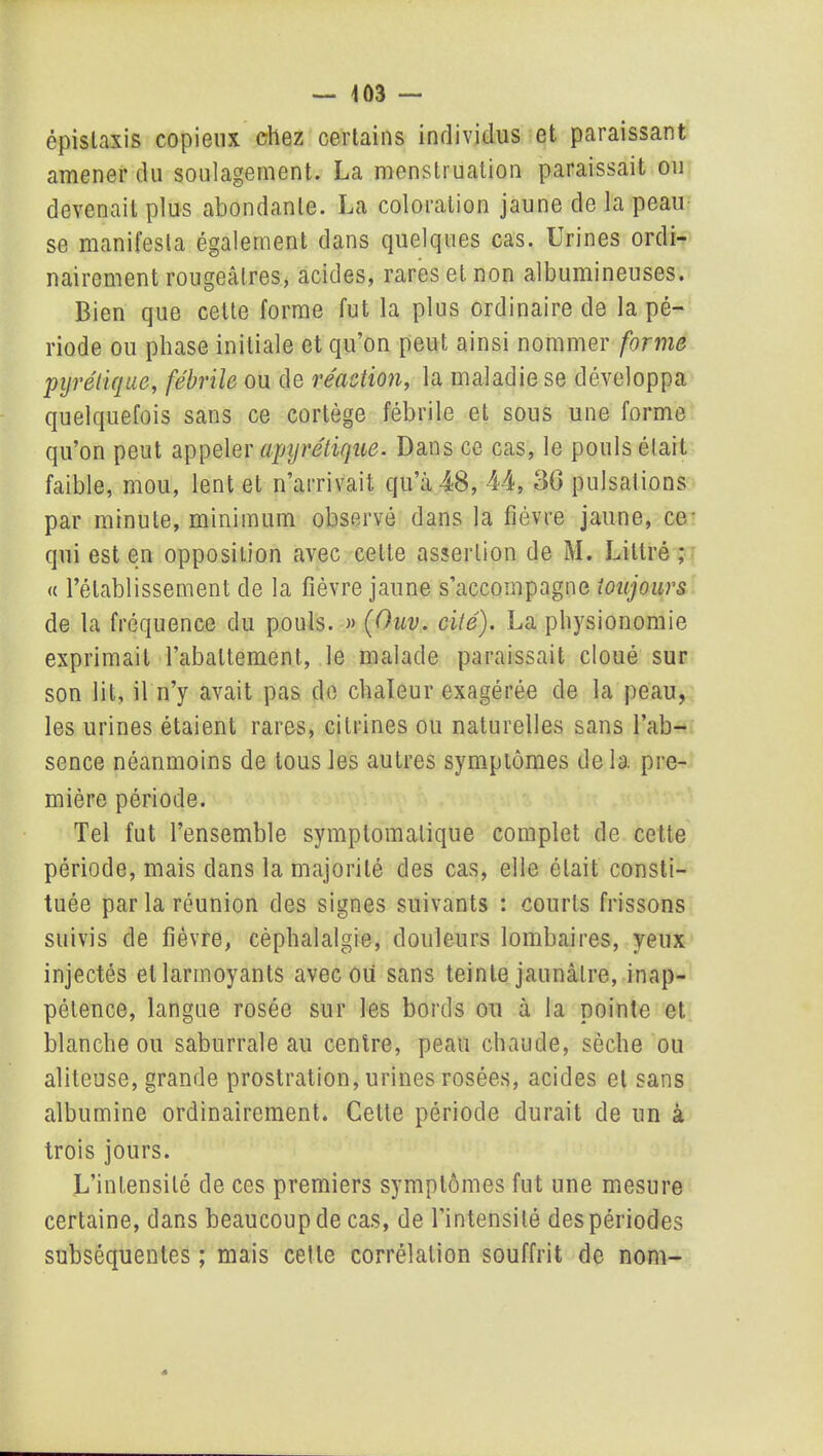 épistaxis copieux chez certains individus et paraissant amener du soulagement. La menstruation paraissait ou devenait plus abondante. La coloration jaune de la peau se manifesta également dans quelques cas. Urines ordi- nairement rougeâtres, acides, rares et non albumineuses. Bien que cette forme fut la plus ordinaire de la pé- riode ou phase initiale et qu’on peut ainsi nommer forme pyrélique, fébrile ou de réaction, la maladie se développa quelquefois sans ce cortège fébrile et sous une forme qu’on peut appeler apyrétique. Dans ce cas, le pouls était faible, mou, lent et n’arrivait qu’à 48, 44, 36 pulsations par minute, minimum observé dans la fièvre jaune, ce qui est en opposition avec cette assertion de M. Littré ; « l’établissement de la fièvre jaune s’accompagne toujours de la fréquence du pouls. » (Ouv. cité). La physionomie exprimait l’abattement, le malade paraissait cloué sur son lit, il n’y avait pas de chaleur exagérée de la peau, les urines étaient rares, citrines ou naturelles sans l’ab- sence néanmoins de tous les autres symptômes delà pre- mière période. Tel fut l’ensemble symptomatique complet de cette période, mais dans la majorité des cas, elle était consti- tuée par la réunion des signes suivants : courts frissons suivis de fièvre, céphalalgie, douleurs lombaires, yeux injectés et larmoyants avec ou sans teinte jaunâtre, inap- pétence, langue rosée sur les bords ou à la pointe et blanche ou saburrale au centre, peau chaude, sèche ou aliteuse, grande prostration, urines rosées, acides et sans albumine ordinairement. Cette période durait de un à trois jours. L’intensité de ces premiers symptômes fut une mesure certaine, dans beaucoup de cas, de l’intensité des périodes subséquentes ; mais cette corrélation souffrit de nom-