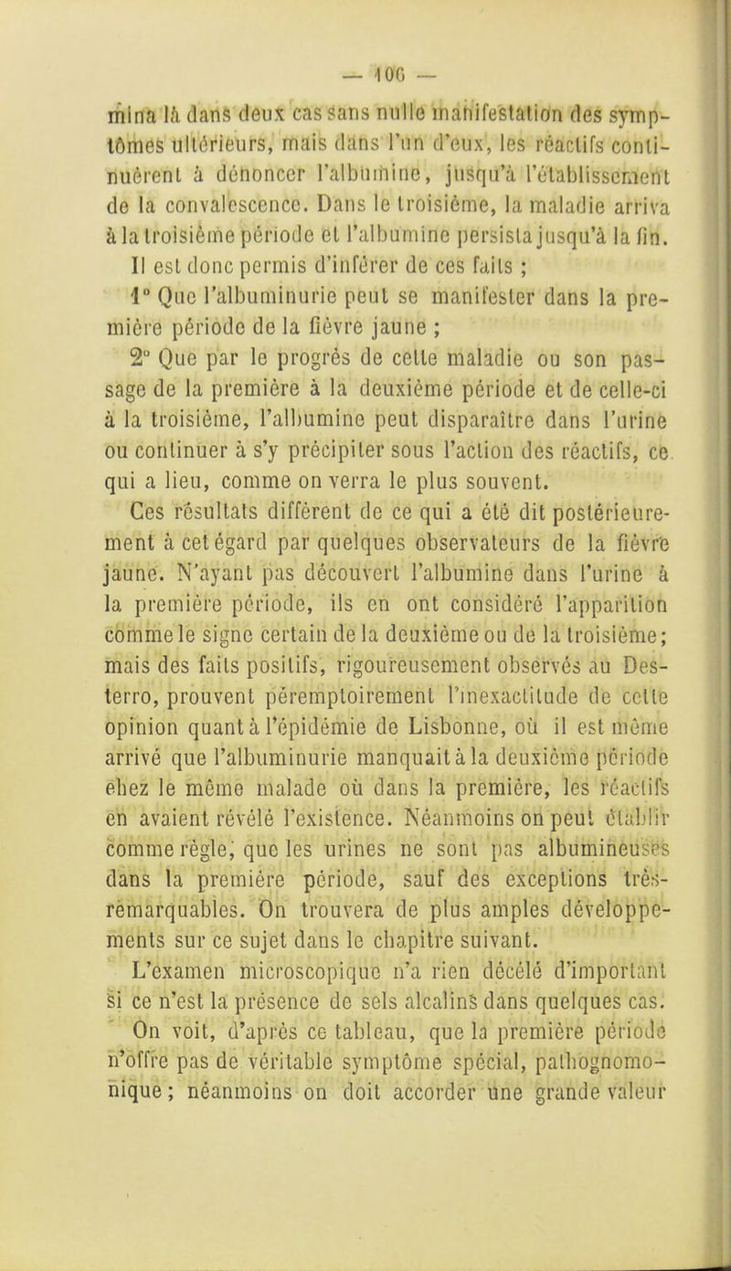 — 10G — mina là dans deux cas sans nulle manifestation des symp- tômes ultérieurs, mais dans l’un d’eux, les réactifs conti- nuèrent à dénoncer l'albumine, jusqu’à l’établissement de la convalescence. Dans le troisième, la maladie arriva à la troisième période et l’albumine persista jusqu’à la fin. Il est donc permis d’inférer de ces faits ; 1° Que l’albuminurie peut se manifester dans la pre- mière période de la fièvre jaune ; 2Ü Que par le progrès de celle maladie ou son pas- sage de la première à la deuxième période et de celle-ci à la troisième, l’albumine peut disparaître dans l’urine ou continuer à s’y précipiter sous l’action des réactifs, ce qui a lieu, comme on verra le plus souvent. Ces résultats différent de ce qui a été dit postérieure- ment à cet égard par quelques observateurs de la fièvre jaune. N’ayant pas découvert l’albumine dans l’urine à la première période, ils en ont considéré l’apparition comme le signe certain delà deuxième ou de la troisième; mais des faits positifs, rigoureusement observés au Des- terro, prouvent péremptoirement l’inexactitude de celte opinion quant à l’épidémie de Lisbonne, où il est même arrivé que l’albuminurie manquait à la deuxième période ehez le môme malade où dans la première, les réactifs en avaient révélé l’existence. Néanmoins on peut établir comme règle, que les urines ne sont pas albumineuses dans la première période, sauf des exceptions très- remarquables. On trouvera de plus amples développe- ments sur ce sujet dans le chapitre suivant. L’examen microscopique n’a rien dôcélé d’important Si ce n’est la présence de sels alcalins dans quelques cas. On voit, d’après ce tableau, que la première période n’offre pas de véritable symptôme spécial, pathognomo- nique; néanmoins on doit accorder une grande valeur