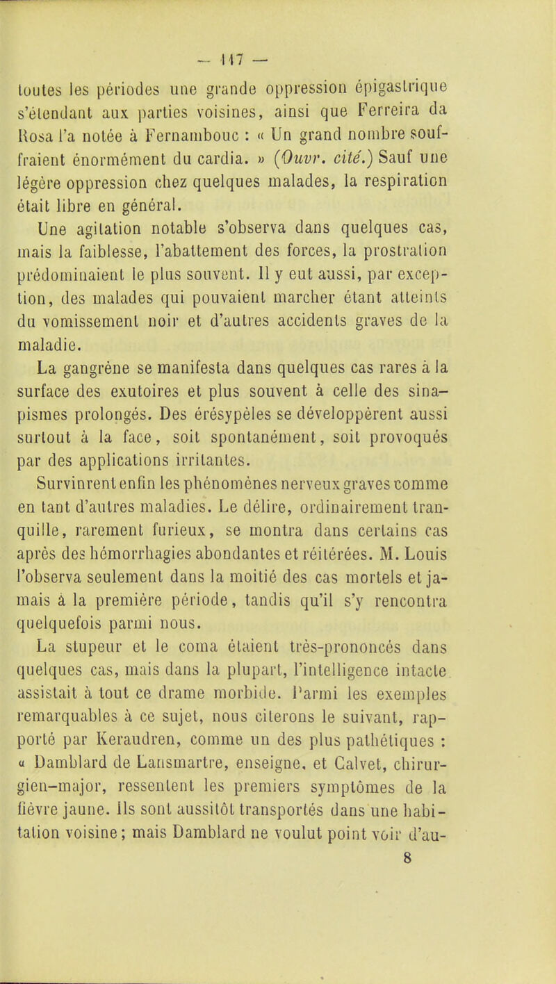 toutes les périodes une grande oppression épigastrique s’étendant aux parties voisines, ainsi que Ferreira da Posa l’a notée à Fernambouc : « Un grand nombre souf- fraient énormément du cardia. » (Ouvr. cité.) Sauf une légère oppression chez quelques malades, la respiration était libre en général. Une agitation notable s’observa dans quelques cas, mais la faiblesse, l’abattement des forces, la prostration prédominaient le plus souvent. 11 y eut aussi, par excep- tion, des malades qui pouvaient marcher étant atteints du vomissement noir et d’autres accidents graves de la maladie. La gangrène se manifesta dans quelques cas rares à la surface des exutoires et plus souvent à celle des sina- pismes prolongés. Des érésypèles se développèrent aussi surtout à la face, soit spontanément, soit provoqués par des applications irritantes. Survinrent enfin les phénomènes nerveux graves comme en tant d’autres maladies. Le délire, ordinairement tran- quille, rarement furieux, se montra dans certains cas après des hémorrhagies abondantes et réitérées. M. Louis l’observa seulement dans la moitié des cas mortels et ja- mais à la première période, tandis qu’il s’y rencontra quelquefois parmi nous. La stupeur et le coma étaient très-prononcés dans quelques cas, mais dans la plupart, l’intelligence intacte assistait à tout ce drame morbide. Parmi les exemples remarquables à ce sujet, nous citerons le suivant, rap- porté par Keraudren, comme un des plus pathétiques : a Damblard de Lansmartre, enseigne, et Calvet, chirur- gien-major, ressentent les premiers symptômes de la lièvre jaune, ils sont aussitôt transportés dans une habi- tation voisine; mais Damblard ne voulut point voir d’au- 8
