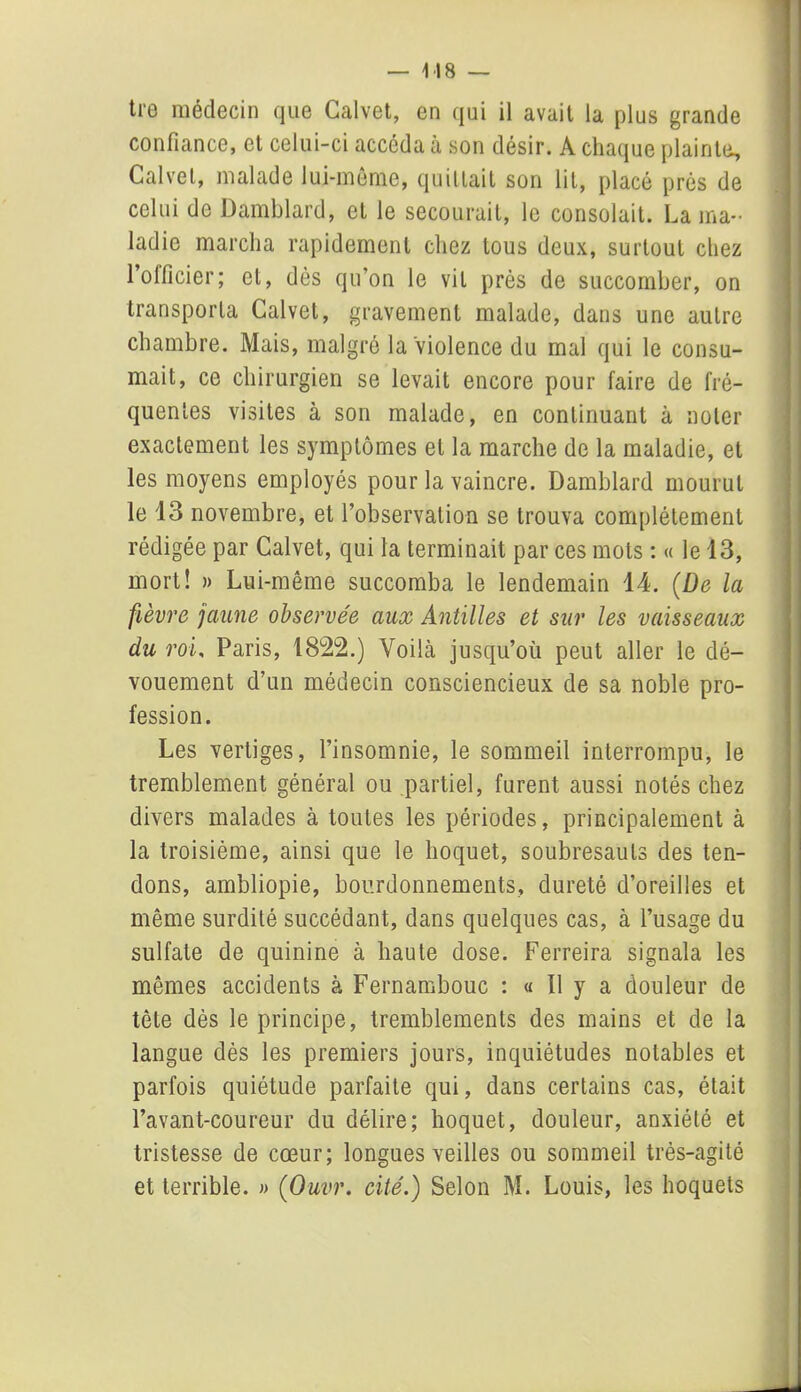 tre médecin que Galvet, en qui il avait la plus grande confiance, et celui-ci accéda à son désir. A chaque plainte, Galvet, malade lui-même, quittait son lit, placé prés de celui de Damblard, et le secourait, le consolait. La ma- ladie marcha rapidement chez tous deux, surtout chez l’officier; et, dès qu’on le vil près de succomber, on transporta Galvet, gravement malade, dans une autre chambre. Mais, malgré la violence du mal qui le consu- mait, ce chirurgien se levait encore pour faire de fré- quentes visites à son malade, en continuant à noter exactement les symptômes et la marche de la maladie, et les moyens employés pour la vaincre. Damblard mourut le 13 novembre, et l’observation se trouva complètement rédigée par Calvet, qui la terminait par ces mots : « le 13, mort! » Lui-même succomba le lendemain 14. (De la fièvre jaune observée aux Antilles et sur les vaisseaux du roi, Paris, 1822.) Voilà jusqu’où peut aller le dé- vouement d’un médecin consciencieux de sa noble pro- fession. Les vertiges, l’insomnie, le sommeil interrompu, le tremblement général ou partiel, furent aussi notés chez divers malades à toutes les périodes, principalement à la troisième, ainsi que le hoquet, soubresauts des ten- dons, ambliopie, bourdonnements, dureté d’oreilles et même surdité succédant, dans quelques cas, à l’usage du sulfate de quinine à haute dose. Ferreira signala les mêmes accidents à Fernambouc : « Il y a douleur de tête dès le principe, tremblements des mains et de la langue dès les premiers jours, inquiétudes notables et parfois quiétude parfaite qui, dans certains cas, était l’avant-coureur du délire; hoquet, douleur, anxiété et tristesse de cœur; longues veilles ou sommeil très-agité et terrible. » (Ouvr. cité.) Selon M. Louis, les hoquets