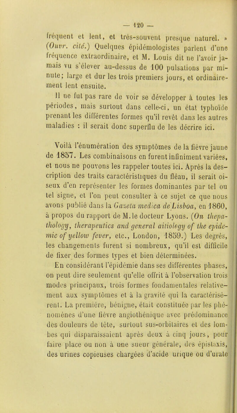 Iréqlient et lent, et très-souvent presque naturel. » (Ouvr. cité.) Quelques épidémologistes parlent d’une li equence extraordinaire, et M. Louis dit ne l’avoir ja- mais vu s élever au-dessus de 100 pulsations par mi- nute; large et dur les trois premiers jours, et ordinaire- ment lent ensuite. Il ne fut pas rare de voir se développer à toutes les périodes, mais surtout dans celle-ci, un état typhoïde prenant les différentes formes qu’il revêt dans les autres maladies : il serait donc superflu de les décrire ici. Voilà l’énumération des symptômes de la fièvre jaune de 1857. Les combinaisons en furent infiniment variées, et nous ne pouvons les rappeler toutes ici. Après la des- cription des traits caractéristiques du fléau, il serait oi- seux d’en représenter les formes dominantes par tel ou tel signe, et l’on peut consulter à ce sujet ce que nous avons publié dans la Ga%eta medica de Lisboa, en J 860, à propos du rapport de M.le docteur Lyons. (On thepa- thology, tlierapeutics and general ailiology of the épidé- mie of yelloiv fever, etc., London, 1859.) Les degrés, les changements furent si nombreux, qu’il est difficile de fixer des formes types et bien déterminées. En considérant l’épidémie dans ses différentes phases, on peut dire seulement qu’elle offrit à l’observation trois modes principaux, trois formes fondamentales relative- ment aux symptômes et à la gravité qui la caractérisè- rent. La première, bénigne, était constituée par les phé- nomènes d’une fièvre angiolhénique avec prédominance des douleurs de tête, surtout sus-orbitaires et des lom- bes qui disparaissaient après deux à cinq jours, pour faire place ou non à une sueur générale, des épistaxis, des urines copieuses chargées d’acide urique ou d’urate