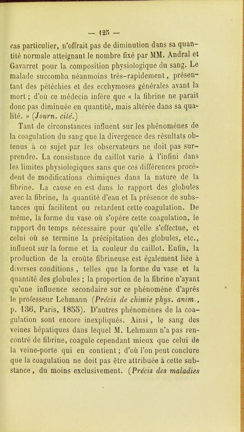 cas particulier, n’offrait pas de diminution dans sa quan- tité normale atteignant le nombre fixé par MM. Andral et Gavarret pour la composition physiologique du sang. Le malade succomba néanmoins très-rapidement, présen- tant des pétéchies et des ecchymoses générales avant la mort ; d’où ce médecin infère que « la fibrine ne parait donc pas diminuée en quantité, mais altérée dans sa qua- lité. » (Journ. cité.) Tant de circonstances influent sur les phénomènes de la coagulation du sang que la divergence des résultats ob- tenus à ce sujet par les observateurs ne doit pas sur- prendre. La consistance du caillot varie à l’infini dans les limites physiologiques sans que ces différences procè- dent de modifications chimiques dans la nature de la fibrine. La cause en est dans le rapport des globules avec la fibrine, la quantité d’eau et l'a présence de subs- tances qui facilitent ou retardent celle coagulation. De même, la forme du vase où s’opère celte coagulation, le rapport du temps nécessaire pour qu’elle s’effectue, et celui où se termine la précipitation des globules, etc., influent sur la forme et la couleur du caillot. Enfin, la production de la croûte fibrineuse est également liée à diverses conditions , telles que la forme du vase et la quantité des globules ; la proportion de la fibrine n’ayant qu’une influence secondaire sur ce phénomène d’après le professeur Lehmann (Précis cle chimie phys. anim., p. 136, Paris, 1855). D’autres phénomènes de la coa- gulation sont encore inexpliqués. Ainsi , le sang des veines hépatiques dans lequel M. Lehmann n’a pas ren- contré de fibrine, coagule cependant mieux que celui de la veine-porte qui en contient ; d’où l’on peut conclure que la coagulation ne doit pas être attribuée à cette sub- stance , du moins exclusivement. (Précis des maladies