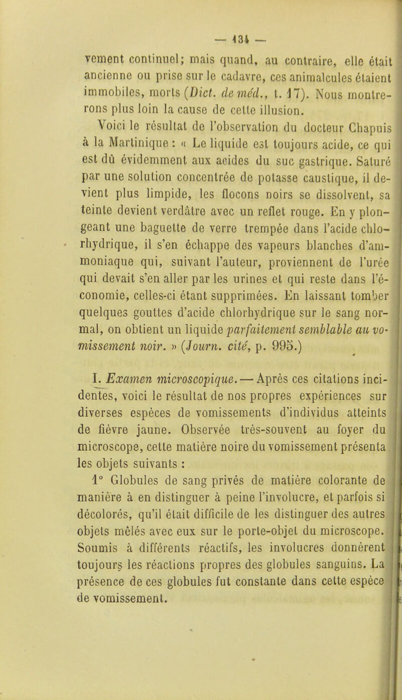 — 434 vement continuel; mais quand, au contraire, elle était ancienne ou prise sur le cadavre, ces animalcules étaient immobiles, morts (Dict. deméd., t. 17). Nous montre- rons plus loin la cause de celle illusion. Voici le résultat de l’observation du docteur Chapuis à la Martinique : <( Le liquide est toujours acide, ce qui est dû évidemment aux acides du suc gastrique. Saturé par une solution concentrée de potasse caustique, il de- vient plus limpide, les flocons noirs se dissolvent, sa teinte devient verdâtre avec un reflet rouge. En y plon- geant une baguette de verre trempée dans l’acide chlo- rhydrique, il s’en échappe des vapeurs blanches d’am- moniaque qui, suivant l’auteur, proviennent de l’urée qui devait s’en aller par les urines et qui reste dans l’é- conomie, celles-ci étant supprimées. En laissant tomber quelques gouttes d’acide chlorhydrique sur le sang nor- mal, on obtient un liquide parfaitement semblable au VO' missement noir. » (,Journ. cité, p. 99o.) I. Examen microscopique. — Après ces citations inci- dentes, voici le résultat de nos propres expériences sur diverses espèces de vomissements d’individus atteints de fièvre jaune. Observée très-souvent au foyer du microscope, cette matière noire du vomissement présenta les objets suivants : 1° Globules de sang privés de matière colorante de manière à en distinguer à peine l’involucre, et parfois si décolorés, qu’il était difficile de les distinguer des autres objets mêlés avec eux sur le porte-objet du microscope. Soumis à différents réactifs, les involucres donnèrent toujours les réactions propres des globules sanguins. La présence de ces globules fut constante dans cette espèce de vomissement.