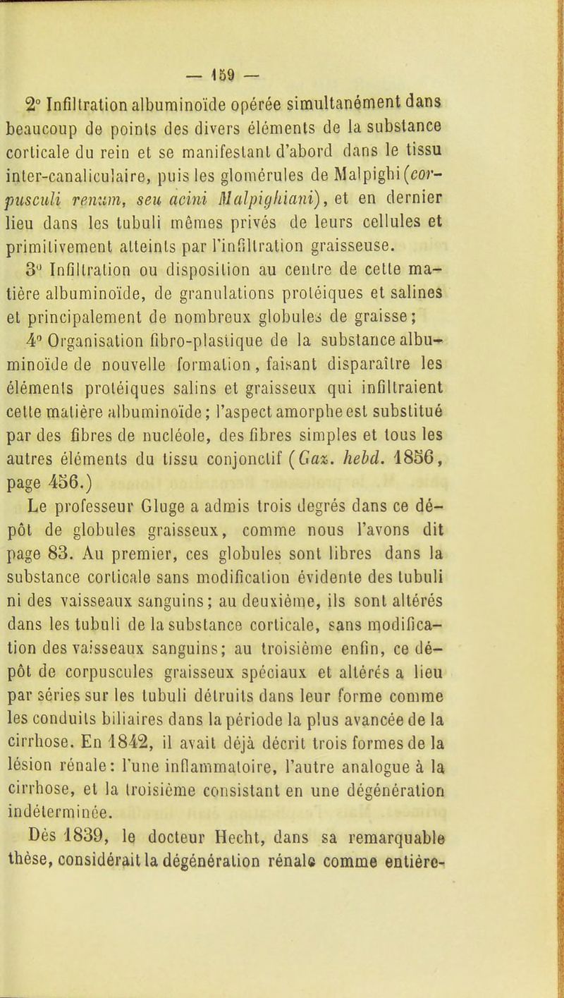 2° Infiltration albuminoïde opérée simultanément dans beaucoup de points des divers éléments de la substance corticale du rein et se manifestant d’abord dans le tissu inter-canaliculaire, puis les glomérules de Malpigbi (cor- pusculi remim, seu acini Malpighiani), et en dernier lieu dans les tubuli mêmes privés de leurs cellules et primitivement atteints par l’infiltration graisseuse. 3° Infiltration ou disposition au centre de cette ma- tière albuminoïde, de granulations protéiques et salines et principalement de nombreux globules de graisse; 4° Organisation fibro-plasiique de la substance albu- minoïde de nouvelle formation, faisant disparaître les éléments protéiques salins et graisseux qui infiltraient celte matière albuminoïde ; l’aspect amorphe est substitué par des fibres de nucléole, des fibres simples et tous les autres éléments du tissu conjonctif (Gaz. hebd. 1856, page 456.) Le professeur Gluge a admis trois degrés dans ce dé- pôt de globules graisseux, comme nous l’avons dit page 83. Au premier, ces globules sont libres dans la substance corticale sans modification évidente des tubuli ni des vaisseaux sanguins; au deuxième, ils sont altérés dans les tubuli de la substance corticale, sans modifica- tion des vaisseaux sanguins; au troisième enfin, ce dé- pôt de corpuscules graisseux spéciaux et altérés a lieu par séries sur les tubuli détruits dans leur forme comme les conduits biliaires dans la période la plus avancée de la cirrhose. En 1842, il avait déjà décrit trois formes de la lésion rénale: l'une inflammatoire, l’autre analogue à la cirrhose, et la troisième consistant en une dégénération indéterminée. Dès 1839, le docteur Hecht, dans sa remarquable thèse, considérait la dégénération rénale comme entière-