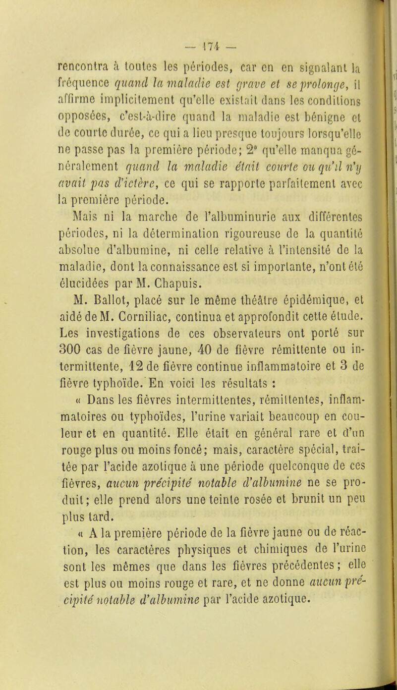 rencontra à toutes les périodes, car en en signalant la fréquence quand la maladie est grave et se prolonge, il affirme implicitement qu’elle existait dans les conditions opposées, c’est-à-dire quand la maladie est bénigne cl de courte durée, ce qui a lieu presque toujours lorsqu’elle ne passe pas la première période; 2a qu’elle manqua gé- néralement quand la maladie était courte ou qu'il n'y avait pas d'ictère, ce qui se rapporte parfaitement avec la première période. Mais ni la marche de l’albuminurie aux différentes périodes, ni la détermination rigoureuse de la quantité absolue d’albumine, ni celle relative à l’intensité de la maladie, dont la connaissance est si importante, n’ont été élucidées par M. Chapuis. M. Ballot, placé sur le même théâtre épidémique, et aidé de M. Corniliac, continua et approfondit cette élude. Les investigations de ces observateurs ont porté sur 300 cas de fièvre jaune, 40 de fièvre rémittente ou in- termittente, 12 de fièvre continue inflammatoire et 3 de fièvre typhoïde. En voici les résultats : « Dans les fièvres intermittentes, rémittentes, inflam- matoires ou typhoïdes, l’urine variait beaucoup en cou- leur et en quantité. Elle était en général rare et d’un rouge plus ou moins foncé; mais, caractère spécial, trai- tée par l’acide azotique à une période quelconque de ces fièvres, aucun précipité notable d’albumine ne se pro- duit; elle prend alors une teinte rosée et brunit un peu plus lard. « A la première période de la fièvre jaune ou de réac- tion, les caractères physiques et chimiques de l’urine sont les mêmes que dans les fièvres précédentes ; elle est plus ou moins rouge et rare, et ne donne aucun pré- cipité notable d'albumine par l’acide azotique.