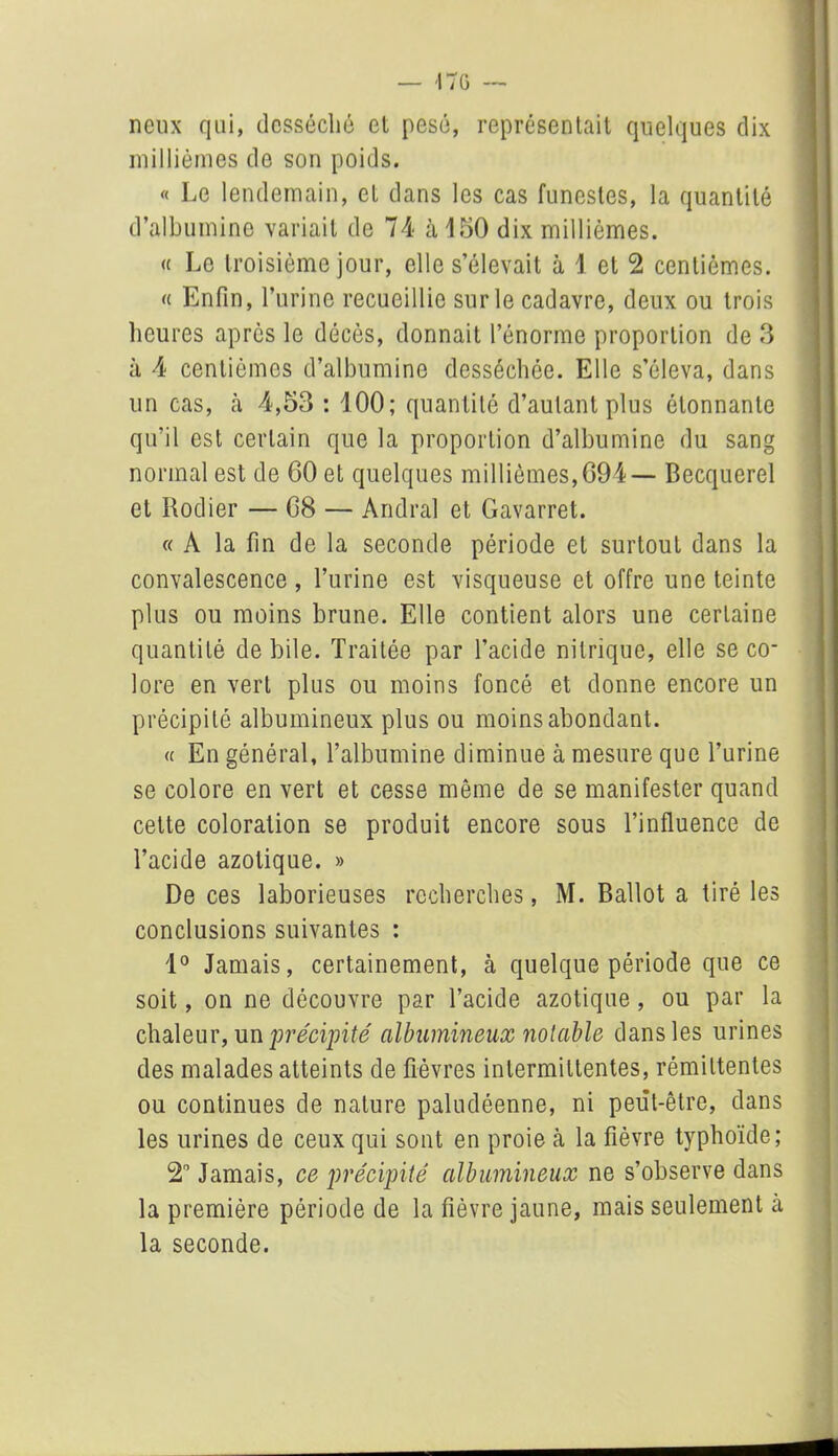 neux qui, desséché et pesé, représentait quelques dix millièmes de son poids. « Le lendemain, et dans les cas funestes, la quantité d’albumine variait de 74 à 150 dix millièmes. « Le troisième jour, elle s’élevait à 1 et 2 centièmes. « Enfin, l’urine recueillie sur le cadavre, deux ou trois heures après le décès, donnait l’énorme proportion de 3 à 4 centièmes d’albumine desséchée. Elle s’éleva, dans un cas, cà 4,53 : 100; quantité d’autant plus étonnante qu’il est certain que la proportion d’albumine du sang normal est de 60 et quelques millièmes, 694— Becquerel et Rodier — 68 — Andral et Gavarret. « A la fin de la seconde période et surtout dans la convalescence, l’urine est visqueuse et offre une teinte plus ou moins brune. Elle contient alors une certaine quantité de bile. Traitée par l’acide nitrique, elle se co- lore en vert plus ou moins foncé et donne encore un précipité albumineux plus ou moins abondant. « En général, l’albumine diminue à mesure que l’urine se colore en vert et cesse même de se manifester quand cette coloration se produit encore sous l’influence de l’acide azotique. » De ces laborieuses recherches, M. Ballot a tiré les conclusions suivantes : 1° Jamais, certainement, à quelque période que ce soit, on ne découvre par l’acide azotique, ou par la chaleur, un précipité albumineux notable dans les urines des malades atteints de fièvres intermittentes, rémittentes ou continues de nature paludéenne, ni peut-être, dans les urines de ceux qui sont en proie à la fièvre typhoïde; 2° Jamais, ce précipité albumineux ne s’observe dans la première période de la fièvre jaune, mais seulement à la seconde.