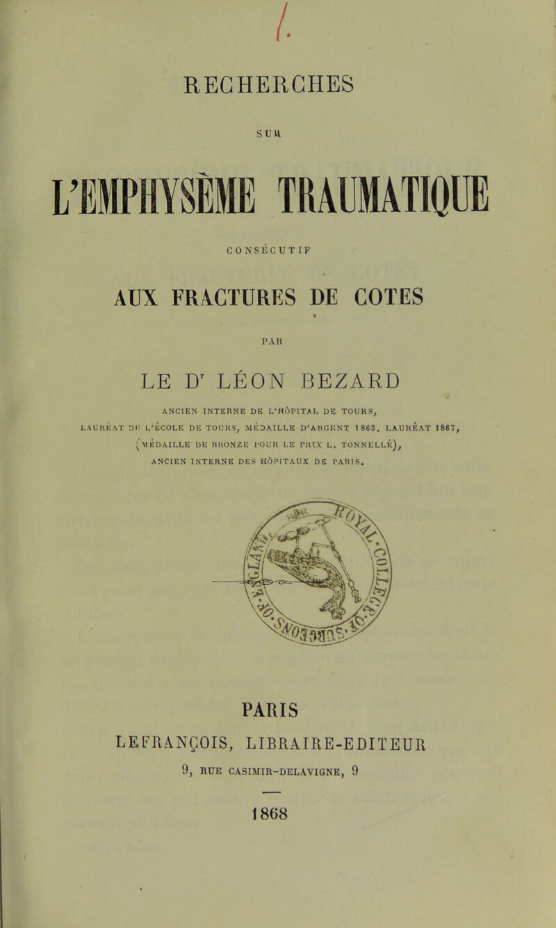 suit L'EMPHYSÈME TRAUMATIQUE CONSÉCUTIF AUX FRACTURES DE COTES PAU LE Dr LÉON BEZARD ANCIEN INTERNE DE L'HÙPITAL DE TOURS, LAURÉAT Dlî L'ECOLE DE TOURS, MEDAILLE D'ARGENT 1 863, LAUREAT 1867, (MÉDAILLE DE RUONZE l'OUR LE PRIX L. TONNELLÉ), ANCIEN INTERNE DES HOPITAUX' DE PARIS. PARIS LEFRANÇOIS, LIBRAIRE-EDITEUR 9, RUE CASIMIR-DELAVIGNE, 9 1868