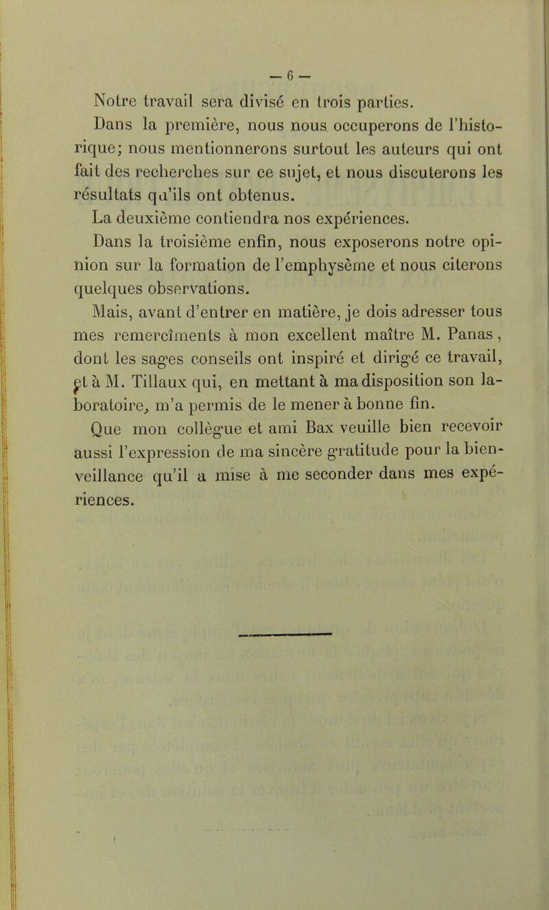 Notre travail sera divisé en trois parties. Dans la première, nous nous occuperons de l'histo- rique; nous mentionnerons surtout les auteurs qui ont fait des recherches sur ce sujet, et nous discuterons les résultats qu'ils ont obtenus. La deuxième contiendra nos expériences. Dans la troisième enfin, nous exposerons notre opi- nion sur la formation de l'emphysème et nous citerons quelques observations. Mais, avant d'entrer en matière, je dois adresser tous mes remercîments à mon excellent maître M. Panas, dont les sages conseils ont inspiré et dirigé ce travail, et à M. Tillaux qui, en mettant à ma disposition son la- boratoire, m'a permis de le mener à bonne fin. Que mon collègue et ami Bax veuille bien recevoir aussi l'expression de ma sincère gratitude pour la bien- veillance qu'il a mise à me seconder dans mes expé- riences.
