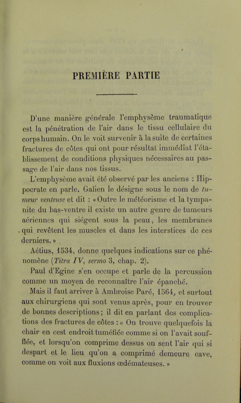 PREMIÈRE PARTIE D'une manière générale l'emphysème traumatique est la pénétration de l'air dans le tissu cellulaire du corps humain. On le voit survenir à la suite de certaines fractures de côtes qui ont pour résultat immédiat l'éta- blissement de conditions physiques nécessaires au pas- sage de l'air dans nos tissus. L'emphysème avait été observé par les anciens : Hip- pocrate en parle. Galien le désigne sous le nom de tu- meur venteuse et dit : « Outre le météorisme et la tympa- nite du bas-ventre il existe un autre genre de tumeurs aériennes qui siègent sous la peau, les membranes qui revêtent les muscles et dans les interstices de ces derniers. » Aétius, 1534, donne quelques indications sur ce phé- nomène {Titra IV, sermo 3, chap. 2). Paul d'Egine s'en occupe et parle de la percussion comme un moyen de reconnaître l'air épanché. Mais il faut arriver à Ambroise Paré, 1564, et surtout aux chirurgiens qui sont venus après, pour en trouver de bonnes descriptions; il dit en parlant des complica- tions des fractures de côtes : « On trouve quelquefois la chair en cest endroit tuméfiée comme si on l'avait souf- flée, et lorsqu'on comprime dessus on sent l'air qui si despart et le lieu qu'on a comprimé demeure cave, comme on voit aux fluxions œdémateuses. »