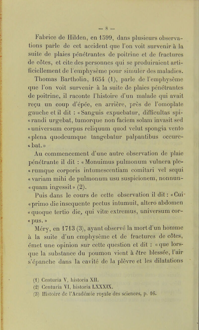 Fabrice de Hilclen, en 1599, dans plusieurs observa- tions parle de cet accident que l'on voit survenir à la suite de plaies pénétrantes de poitrine et de fractures de côtes, et cite des personnes qui se produiraient arti- ficiellement de l'emphysème pour simuler des maladies. Thomas Bartholin, 1654 (1), parle de l'emphysème que l'on voit survenir à la suite de plaies pénétrantes de poitrine, il raconte l'histoire d'un malade qui avait reçu un coup d'épée, en arrière, près de l'omoplate g'auche et il dit : «Sanguis expuebatur, diffîcultas spi- «randi urg*ebat, tumorque non faciem solam invasit sed «universum corpus reliquum quod velut spongia vento «plena quodcumque tangebatur palpantibus occure- « bat. » Au commencement d'une autre observation de plaie pénétrante il dit : «Monuimus pulmonum vulneraple- «rumque corporis intumescentiam comitari vel sequi « variam mihi de pulmonum usu suspicionem, nonnun- «quam ingessit» (2). Puis dans le cours de cette observation il dit : «Cui «primo dieinsequente pectus intumuit, altero abdomen « quoque tertio die, qui vitse extremus, universum cor- « pus. » Méry, en 1713 (3), ayant observé la mort d'un homme à la suite d'un emphysème et de fractures de côtes, émet une opinion sur cette question et dit : «que lors- que la substance du poumon vient à être blessée, l'air s'épanche dans la cavité de la plèvre et les dilatations (1) Centuria V, historia XII. (2) Centuria VI, historia LXXXIX. (3) Histoire de l'Académie royale des sciences, p. 16.