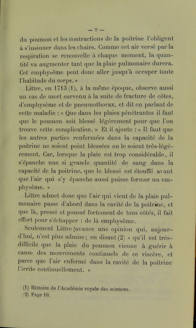 du poumon et les contractions de la poitrine l'obligent à s'insinuer dans les chairs. Comme cet air versé par la respiration se renouvelle à chaque moment, la quan- tité va augmenter tant que la plaie pulmonaire durera. Cet emphysème peut donc aller jusqu'à occuper toute l'habitude du corps. » Littre, en 1713 (1), à la même époque, observe aussi un cas de mort survenu à la suite de fracture de côtes, d'emphysème et de pneumothorax, et dit en parlant de cette maladie : « Que dans les plaies pénétrantes il faut que le poumon soit blessé légèrement pour que l'on trouve cette complication. » Et il ajoute : « Tl faut que les autres parties renfermées dans la capacité de la poitrine ne soient point blessées ou le soient très-légè- rement. Car, lorsque la plaie est trop considérable, il s'épanche une si grande quantité de sang dans la capacité de la poitrine, que le blessé est étouffé avant que l'air qui s'y épanche aussi puisse former un em- physème. » Littre admet donc que l'air qui vient de la plaie pul- monaire passe d'abord dans la cavité de la poitrine, et que là, pressé et poussé fortement de tous côtés, il fait effort pour s'échapper : de là emphysème. Seulement Littre {avance une opinion qui, aujour- d'hui, n'est plus admise; en disant (2) « qu'il est très- difficile que la plaie du poumon vienne à guérir à cause des mouvements continuels de ce viscère, et parce que l'air enfermé dans la cavité de la poitrine l'irrite continuellement. » (1) Histoire de l'Académie royale des sciences. (2) Page 10.
