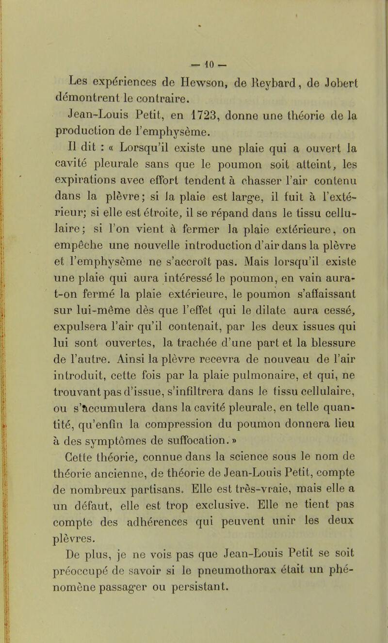 — 40 - Les expériences de Hewson, de Reybard, de «Jobert démontrent le contraire. Jean-Louis Petit, en 1723, donne une théorie de la production de l'emphysème. Il dit : « Lorsqu'il existe une plaie qui a ouvert la cavité pleurale sans que le poumon soit atteint, les expirations avec effort tendent à chasser l'air contenu dans la plèvre; si ia plaie est large, il fuit à l'exté- rieur; si elle est étroite, il se répand dans le tissu cellu- laire; si l'on vient à fermer la plaie extérieure, on empêche une nouvelle introduction d'air dans la plèvre et l'emphysème ne s'accroît pas. Mais lorsqu'il existe une plaie qui aura intéressé le poumon, en vain aura- t-on fermé la plaie extérieure, le poumon s'affaissant sur lui-même dès que l'effet qui le dilate aura cessé, expulsera l'air qu'il contenait, par les deux issues qui lui sont ouvertes, la trachée d'une part et la blessure de l'autre. Ainsi la plèvre recevra de nouveau de l'air introduit, cette fois par la plaie pulmonaire, et qui, ne trouvant pas d'issue, s'infiltrera dans le tissu cellulaire, ou s'accumulera dans la cavité pleurale, en telle quan- tité, qu'enfin la compression du poumon donnera lieu à des symptômes de suffocation. » Cette théorie,, connue dans la science sous le nom de théorie ancienne, de théorie de Jean-Louis Petit, compte de nombreux partisans. Elle est très-vraie, mais elle a un défaut, elle est trop exclusive. Elle ne tient pas compte des adhérences qui peuvent unir les deux plèvres. De plus, je ne vois pas que Jean-Louis Petit se soit préoccupé de savoir si le pneumothorax était un phé- nomène passager ou persistant.