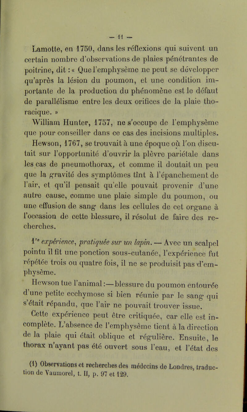 Lamotte, en 1750, dans les réflexions qui suivent un certain nombre d'observations de plaies pénétrantes de poitrine, dit : a Que l'emphysème ne peut se développer qu'après la lésion du poumon, et une condition im- portante de la production du phénomène est le défaut de parallélisme entre les deux orifices de la plaie tho- racique. » William Hunter, 1757, ne s'occupe de l'emphysème que pour conseiller dans ce cas des incisions multiples. Hewson, 1767, se trouvait à une époque où Ton discu- tait sur l'opportunité d'ouvrir la plèvre pariétale dans les cas de pneumothorax, et comme il doutait un peu que la gravité des symptômes tînt à l'épanchement de l'air, et qu'il pensait qu'elle pouvait provenir d'une autre cause, comme une plaie simple du poumon, ou une effusion de sang- clans les cellules de cet org^ane à l'occasion de cette blessure, il résolut de faire des re- cherches. lre expérience, pratiquée sur un lapin. — Avec un scalpel pointu il fit une ponction sous-cutanée, l'expérience fut répétée trois ou quatre fois, il ne se produisit pas d'em- physème. Hewson tue l'animal :—-blessure du poumon entourée d'une petite ecchymose si bien réunie par le sang qui s'était répandu, que l'air ne pouvait trouver issue. Cette expérience peut être critiquée, car elle est in- complète. L'absence de l'emphysème tient à la direction delà plaie qui était oblique et rég-ulière. Ensuite, le thorax n'ayant pas été ouvert sous l'eau, et l'état des (1) Observations et recherches des médecins de Londres, traduc- tion de Vaumorel, t. Il, p. 97 et 129.