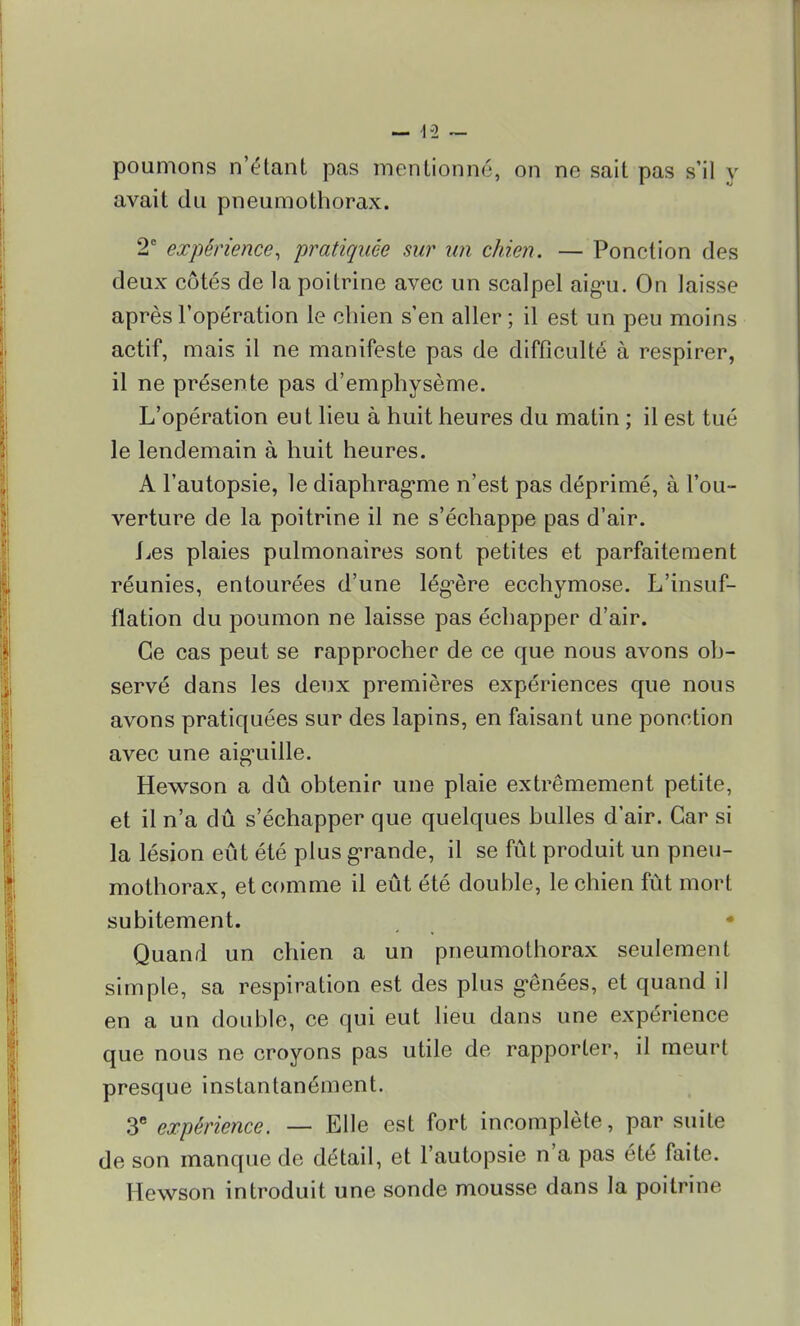 — 1-2 — poumons n'étant pas mentionné, on ne sait pas s'il y avait du pneumothorax. 2° expérience, pratiquée sur un chien. — Ponction des deux côtés de la poitrine avec un scalpel aigu. On laisse après l'opération le chien s'en aller; il est un peu moins actif, mais il ne manifeste pas de difficulté à respirer, il ne présente pas d'emphysème. L'opération eut lieu à huit heures du matin ; il est tué le lendemain à huit heures. A l'autopsie, le diaphragme n'est pas déprimé, à l'ou- verture de la poitrine il ne s'échappe pas d'air. l^es plaies pulmonaires sont petites et parfaitement réunies, entourées d'une légère ecchymose. L'insuf- flation du poumon ne laisse pas échapper d'air. Ce cas peut se rapprocher de ce que nous avons ob- servé dans les deux premières expériences que nous avons pratiquées sur des lapins, en faisant une ponction avec une aiguille. Hewson a dû obtenir une plaie extrêmement petite, et il n'a dû s'échapper que quelques bulles d'air. Car si la lésion eût été plus grande, il se fût produit un pneu- mothorax, et comme il eût été double, le chien fût mort subitement. t * Quand un chien a un pneumothorax seulement simple, sa respiration est des plus gênées, et quand il en a un double, ce qui eut lieu dans une expérience que nous ne croyons pas utile de rapporter, il meurt presque instantanément. 3e expérience. — Elle est fort incomplète, par suite de son manque de détail, et l'autopsie n'a pas été faite. Hewson introduit une sonde mousse dans la poitrine
