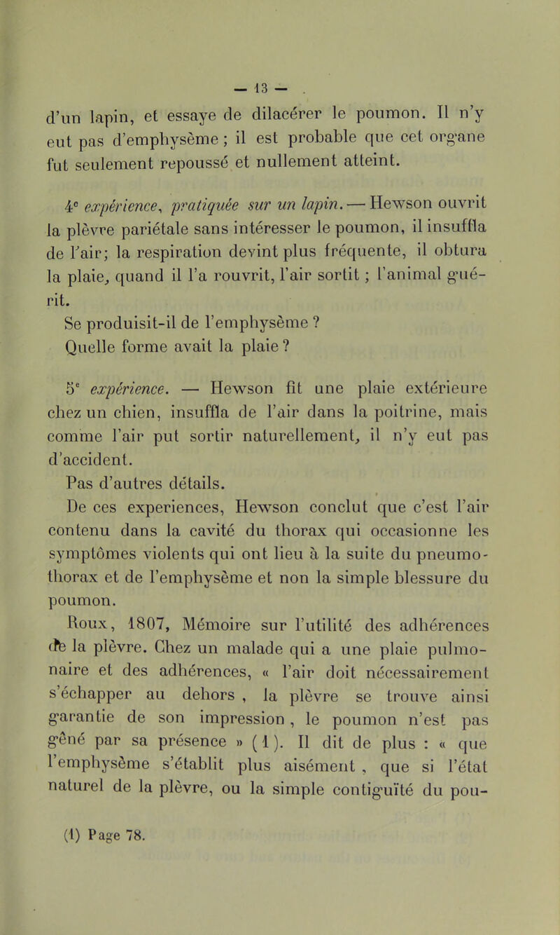 d'un lapin, et essaye de dilacérer le poumon. Il n'y eut pas d'emphysème ; il est probable que cet organe fut seulement repoussé et nullement atteint. 4° expérience, pratiquée sur un lapin. — Hewson ouvrit la plèvre pariétale sans intéresser le poumon, il insuffla de l'air; la respiration devint plus fréquente, il obtura la plaie, quand il l'a rouvrit, l'air sortit ; l'animal gué- rit. Se produisit-il de l'emphysème ? Quelle forme avait la plaie ? 5e expérience. — Hewson fît une plaie extérieure chez un chien, insuffla de l'air dans la poitrine, mais comme l'air put sortir naturellement, il n'y eut pas d'accident. Pas d'autres détails. De ces expériences, Hewson conclut que c'est l'air contenu dans la cavité du thorax qui occasionne les symptômes violents qui ont lieu à la suite du pneumo- thorax et de l'emphysème et non la simple blessure du poumon. Roux, 1807, Mémoire sur l'utilité des adhérences (te la plèvre. Chez un malade qui a une plaie pulmo- naire et des adhérences, « l'air doit nécessairement s'échapper au dehors , la plèvre se trouve ainsi garantie de son impression, le poumon n'est pas gêné par sa présence » ( 1 ). Il dit de plus : « que l'emphysème s'établit plus aisément , que si l'étal naturel de la plèvre, ou la simple contiguïté du pou-