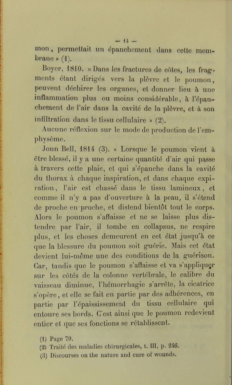 mon, permettait un épanohcment dans cette mem- brane » (1). Boyer, 1810. « Dans les fractures de côtes, les frag- ments étant dirigés vers la plèvre et le poumon, peuvent déchirer les organes, et donner lieu à une inflammation plus ou moins considérable, à l'épan- chement de l'air dans la cavité de la plèvre, et à son infiltration dans le tissu cellulaire » (2). Aucune réflexion sur le mode de production de l'em- physème. Jonn Bell, 1814 (3). « Lorsque le poumon vient à être blessé, il y a une certaine quantité d'air qui passe à travers cette plaie, et qui s'épanche dans la cavité du thorax à chaque inspiration, et dans chaque expi- ration , l'air est chassé dans le tissu lamineux, et comme il n'y a pas d'ouverture à la peau, il s'étend de proche en'proche, et distend bientôt tout le corps. Alors le poumon s'affaisse et ne se laisse plus dis- tendre par l'air, il tombe en collapsus, ne respire plus, et les choses demeurent en cet état jusqu'à ce que la blessure du poumon soit guérie. Mais cet état devient lui-même une des conditions de la guérison. Car, tandis que le poumon s'affaisse et va s'appliquer sur les côtés de la colonne vertébrale, le calibre du vaisseau diminue, l'hémorrhagie s'arrête, la cicatrice s'opère, et elle se fait en partie par des adhérences, en partie par répaississemeut du tissu cellulaire qui entoure ses bords. C'est ainsi que le poumon redevient entier et que ses fonctions se rétablissent. (1) Page 79. (2) Traité des maladies chirurgicales, t. III, p. 246. (3) Discourses on the nature and cure of wounds.