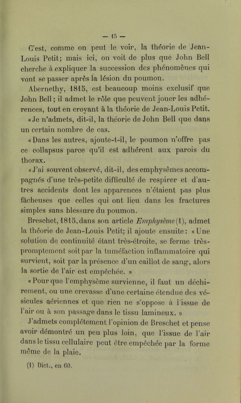 C'est, comme on peut le voir, la théorie de Jean- Louis Petit; mais ici, on voit de plus que John Bell cherche à expliquer la succession des phénomènes qui vont se passer après la lésion du poumon. Abernethy, 1815, est beaucoup moins exclusif que John Bell ; il admet le rôle que peuvent jouer les adhé- rences, tout en croyant à la théorie de Jean-Louis Petit. «Je n'admets, dit-il, la théorie de John Bell que dans un certain nombre de cas. «Dans les autres, ajoute-t-il, le poumon n'offre pas ce collapsus parce qu'il est adhérent aux parois du thorax. «J'ai souvent observé, dit-il, des emphysèmes accom- pagnés d'une très-petite difficulté de respirer et d'au- tres accidents dont les apparences n'étaient pas plus fâcheuses que celles qui ont lieu dans les fractures simples sans blessure du poumon. Breschet, 1815, dans son article Emphysème (1), admet la théorie de Jean-Louis Petit; il ajoute ensuite : « Une solution de continuité étant très-étroite, se ferme très- promptement soit par la tuméfaction inflammatoire qui survient, soit par la présence d'un caillot de sang, alors la sortie de l'air est empêchée. » «Pourque l'emphysème survienne, il faut un déchi- rement, ou une crevasse d'une certaine étendue des vé- sicules aériennes et que rien ne s'oppose à Tissue de l'air ou à son passage dans le tissu lamineux. » J'admets complètement l'opinion de Breschet et pense avoir démontré un peu plus loin, que l'issue de l'air dans le tissu cellulaire peut être empêchée par la forme même de la plaie.