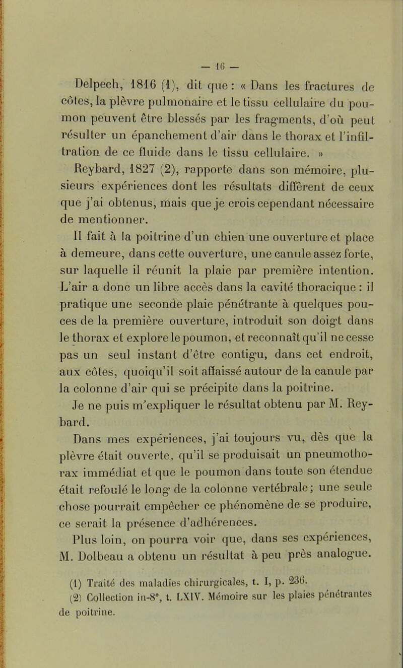 Delpech, 1816 (1), dit que: « Dans les fractures de côtes, la plèvre pulmonaire et le tissu cellulaire du pou- mon peuvent être blessés par les fragments, d'où peut résulter un épanchement d'air dans le thorax et l'infil- tration de ce fluide dans le tissu cellulaire. » Reybard, 1827 (2), rapporte dans son mémoire, plu- sieurs expériences dont les résultats diffèrent de ceux que j'ai obtenus, mais que je crois cependant nécessaire de mentionner. Il fait à la poitrine d'un chien une ouverture et place à demeure, dans cette ouverture, une canule assez forte, sur laquelle il réunit la plaie par première intention. L'air a donc un libre accès dans la cavité thoracique : il pratique une seconde plaie pénétrante à quelques pou- ces de la première ouverture, introduit son doig*t dans le thorax et explore le poumon, et reconnaît qu'il ne cesse pas un seul instant d'être continu, dans cet endroit, aux côtes, quoiqu'il soit affaissé autour de la canule par la colonne d'air qui se précipite dans la poitrine. Je ne puis m'expliquer le résultat obtenu par M. Rey- bard. Dans mes expériences, j'ai toujours vu, dès que la plèvre était ouverte, qu'il se produisait un pneumotho- rax immédiat et que le poumon dans toute son étendue était refoulé le long- de la colonne vertébrale ; une seule chose pourrait empêcher ce phénomène de se produire, ce serait la présence d'adhérences. Plus loin, on pourra voir que, dans ses expériences, M. Dolbeau a obtenu un résultat à peu près analogue. (1) Traité des maladies chirurgicales, t. I, p. 230. (2) Collection in-8°, t. LXIV. Mémoire sur les plaies pénétrantes de poitrine.