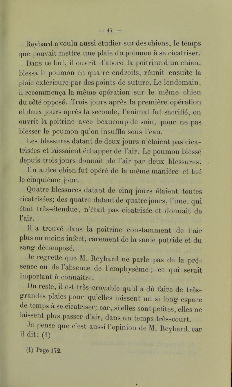 Reybard a voulu aussi étudier sur des chiens, le temps que pouvait mettre une plaie du poumon à se cicatriser. Dans ce but, il ouvrit d'abord la poitrine d'un chien, blessa le poumon en qualre endroits, réunit ensuite la plaie extérieure par des points de suture. Le lendemain, il recommença la même opération sur le même chien du côté opposé. Trois jours après la première opération et deux jours après la seconde, l'animal fut sacrifié, on ouvrit la poitrine avec beaucoup de soin, pour ne pas blesser le poumon qu'on insuffla sous l'eau. Les blessures datant de deux jours n'étaient pas cica- trisées et laissaient échapper de l'air. Le poumon blessé depuis trois jours donnait de l'air par deux blessures. Un autre chien fut opéré de la même manière et tué le cinquième jour. Quatre blessures datant de cinq jours étaient toutes cicatrisées; des quatre datant de quatre jours, l'une, qui était très-étendue, n était pas cicatrisée et donnait de l'air. Jl a trouvé dans la poitrine constamment de l'air plus ou moins infect, rarement de la sanie putride et du sang1 décomposé. Je regrette que M. Reybard ne parle pas de la pré- sence ou de l'absence de l'emphysème ; ce qui serait important à connaître. Du reste, il est très-croyable qu'il a dû faire de très- grandes plaies pour qu'elles missent un si long- espace de temps à se cicatriser; car, si elles sont petites, elles ne laissent plus passer d'air, dans un temps très-court. Je pense que c'est aussi l'opinion de M. Reybard, car il dit: (1) J