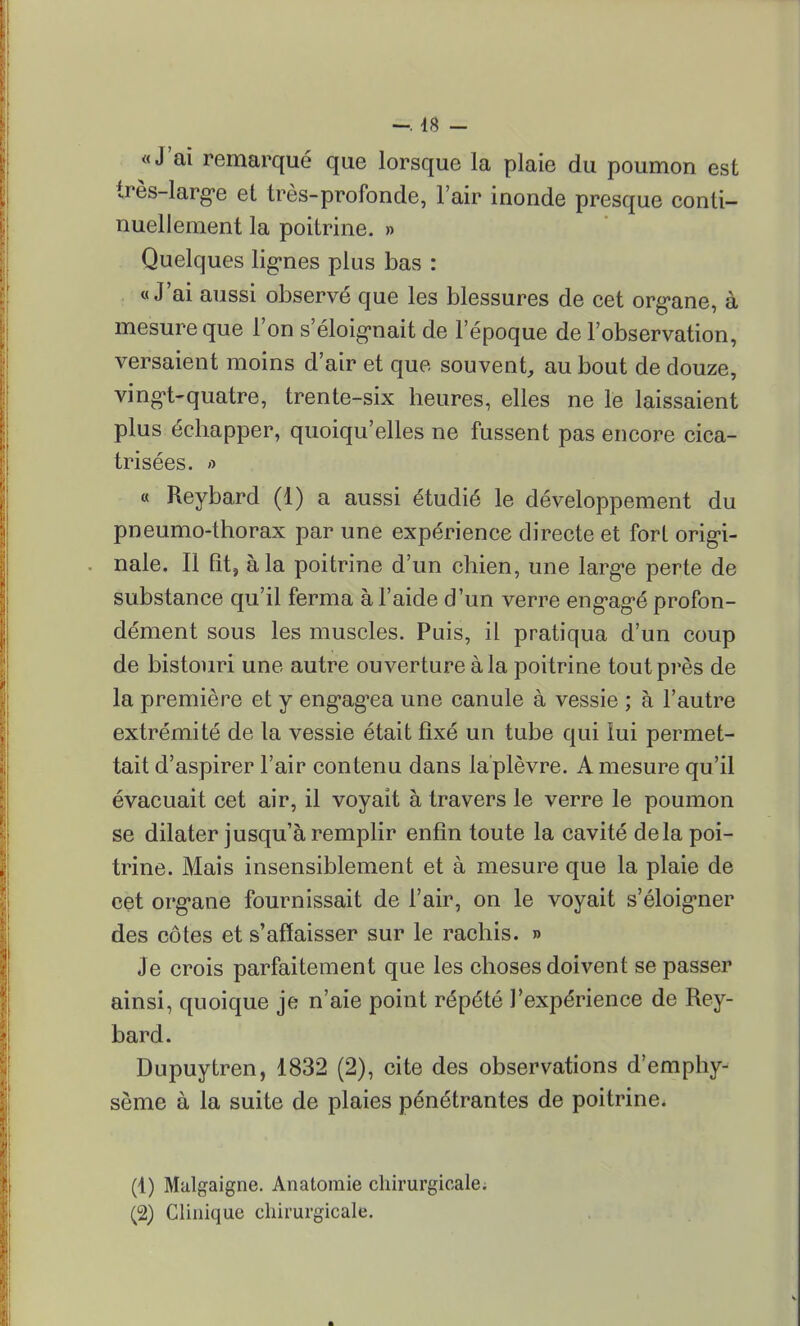 «J'ai remarqué que lorsque la plaie du poumon est très-large et très-profonde, l'air inonde presque conti- nuellement la poitrine. » Quelques lignes plus bas : «J'ai aussi observé que les blessures de cet organe, à mesure que l'on s'éloignait de l'époque de l'observation, versaient moins d'air et que souvent, au bout de douze, vingt-quatre, trente-six heures, elles ne le laissaient plus échapper, quoiqu'elles ne fussent pas encore cica- trisées, a « Reybard (1) a aussi étudié le développement du pneumo-thorax par une expérience directe et fort origi- nale. Il fit, à la poitrine d'un chien, une large perte de substance qu'il ferma à l'aide d'un verre engagé profon- dément sous les muscles. Puis, il pratiqua d'un coup de bistouri une autre ouverture à la poitrine tout près de la première et y engagea une canule à vessie ; à l'autre extrémité de la vessie était fixé un tube qui lui permet- tait d'aspirer l'air contenu dans la'plèvre. A mesure qu'il évacuait cet air, il voyait à travers le verre le poumon se dilater jusqu'à remplir enfin toute la cavité delà poi- trine. Mais insensiblement et à mesure que la plaie de cet organe fournissait de l'air, on le voyait s'éloigner des côtes et s'affaisser sur le rachis. » Je crois parfaitement que les choses doivent se passer ainsi, quoique je n'aie point répété l'expérience de Rey- bard. Dupuytren, 1832 (2), cite des observations d'emphy- sème à la suite de plaies pénétrantes de poitrine. (4) Malgaigne. Anatoraie chirurgicale. (2) Clinique chirurgicale.