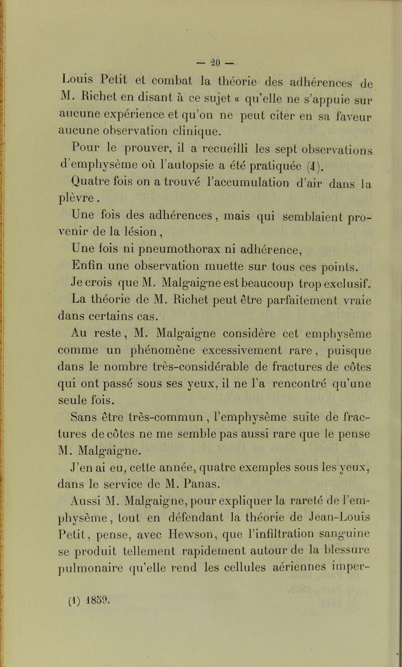— -20 — Louis Petit et combat la théorie des adhérences de M. Richet en disant à ce sujet « qu'elle ne s'appuie sur aucune expérience et qu'on ne peut citer en sa faveur aucune ohservation clinique. Pour le prouver, il a recueilli les sept observations d'emphysème où l'autopsie a été pratiquée (A). Quatre fois on a trouvé l'accumulation d'air dans la plèvre. Une fois des adhérences, mais qui semblaient pro- venir de la lésion, Une fois ni pneumothorax ni adhérence, Enfin une observation muette sur tous ces points. Je crois que M. Malg'aig'ne est beaucoup trop exclusif. La théorie de M. Richet peut être parfaitement vraie dans certains cas. Au reste, M. Malg'aig'ne considère cet emphysème comme un phénomène excessivement rare, puisque dans le nombre très-considérable de fractures de côtes qui ont passé sous ses yeux, il ne l'a rencontré qu'une seule fois. Sans être très-commun, l'emphysème suite de frac- tures décotes ne me semble pas aussi rare que le pense M. Malg'aig'ne. J'en ai eu, cette année, quatre exemples sous les yeux, dans le service de M. Panas. Aussi M. Malg'aigne, pour expliquer la raref.é de l'em- physème, Lout en défendant la théorie de Jean-Louis Petit, pense, avec Hewson, que l'infiltration sanguine se produit tellement rapidement autour de la blessure pulmonaire qu'elle rend les cellules aériennes imper-