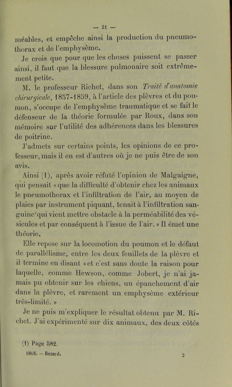 méables, et empêche ainsi la production du pneumo- thorax et de l'emphysème. Je crois que pour que les choses puissent se passer ainsi, il faut que la blessure pulmonaire soit extrême- ment petite. M. le professeur Richet, dans son Traité danatomie chirurgicale, 1857-1859, à l'article des plèvres et du pou- mon, s'occupe de l'emphysème traumatique et se fait le défenseur de la théorie formulée par Roux, dans son mémoire sur l'utilité des adhérences dans les blessures de poitrine. J'admets sur certains points, les opinions de ce pro- fesseur, mais il en est d'autres où je ne puis être de son avis. Ainsi (1), après avoir réfuté l'opinion de Malgaigme, qui pensait « que la difficulté d'obtenir chez les animaux le pneumothorax et l'infiltration de l'air, au moyen de plaies par instrument piquant, tenait à l'infiltration san- guine'qui vient mettre obstacle à la perméabilité des vé- sicules et par conséquent à l'issue de l'air. » 11 émet une théorie. Elle repose sur la locomotion du poumon et le défaut de parallélisme, entre les deux feuillets de la plèvre et il termine en disant «et c'est sans doute la raison pour laquelle, comme Hewson,. comme Jobert, je n'ai ja- mais pu obtenir sur les chiens, un épanchement d'air dans la plèvre, et rarement un emphysème extérieur très-limité. » Je ne puis m'expliquer le résultat obtenu par M. Ri- chet. J'ai expérimenté sur dix animaux, des deux côtés (1) Page 582. 1808. - Bezard.