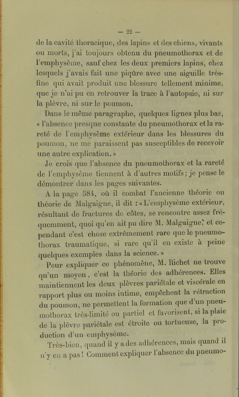 de la cavité thoracique, des lapins et des chiens, vivants ou morts, j'ai toujours obtenu du pneumothorax et de l'emphysème, sauf chez les deux premiers lapins, chez lesquels j'avais fait une piqûre avec une aiguille très- fîne qui avait produit une blessure tellement minime, que je n'ai pu en retrouver la trace à l'autopsie, ni sur la plèvre, ni sur le poumon. Dans le même paragraphe, quelques lignes plus bas, « l'absence presque constante du pneumothorax et la ra- reté de l'emphysème extérieur dans les blessures du poumon, ne me paraissent pas susceptibles de recevoir une autre explication. » Je crois que l'absence du pneumothorax et la rareté de l'emphysème tiennent à d'autres motifs ; je pense le démontrer dans les pages suivantes. A la page 584, où il combat l'ancienne théorie ou théorie de Malgaigne, il dit : « L'emphysème extérieur, résultant de fractures de côtes, se rencontre assez fré- quemment, quoi qu'en ait pu dire M. Malgaigne' et ce- pendant c'est chose extrêmement rare que le pneumo- thorax traumatique, si rare qu'il en existe à peine quelques exemples dans la science. » Pour expliquer ce phénomène, M. Richet ne trouve qu'un moyen, c'est la théorie des adhérences. Elles maintiennent les deux plèvres pariétale et viscérale en rapport plus ou moins intime, empêchent la rétraction du poumon, ne permettent la formation que d'un pneu- mothorax très-limité ou partiel et favorisent, si la plaie de la plèvre pariétale est étroite ou tortueuse, la pro- duction d'un emphysème. Très-bien, quand il y a des adhérences, mais quand il n'y en a pas ! Comment expliquer l'absence du pneumo-