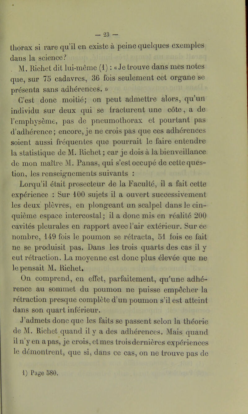 thorax si rare qu'il en existe à peine quelques exemples dans la science? M. Richet dit lui-même (1) : « Je trouve dans mes notes que, sur 75 cadavres, 36 fois seulement cet organe se présenta sans adhérences. » C'est donc moitié; on peut admettre alors, qu'un individu sur deux qui se fracturent une côte, a de l'emphysème, pas de pneumothorax et pourtant pas d'adhérence; encore, je ne crois pas que ces adhérences soient aussi fréquentes que pourrait le faire entendre la statistique de M. Richet ; car je dois à la hienveillance de mon maître M. Panas, qui s'est occupé de cette ques- tion, les renseignements suivants : Lorqu'il était prosecteur de la Faculté, il a fait cette expérience : Sur 100 sujets il a ouvert successivement les deux plèvres, en plongeant un scalpel dans le cin- quième espace intercostal; il a donc mis en réalité 200 cavités pleurales en rapport avec l'air extérieur. Sur ce nombre, 149 fois le poumon se rétracta, 51 fois ce fait ne se produisit pas. Dans les trois quarts des cas il y eut rétraction. La moyenne est donc plus élevée que ne le pensait M. Richet. On comprend, en effet, parfaitement, qu'une adhé- rence au sommet du poumon ne puisse empêcher la rétraction presque complète d'un poumon s'il est atteint dans son quart inférieur. J'admets donc que les faits se passent selon la théorie de M. Richet quand il y a des adhérences. Mais quand il n'y en a pas, je crois, et mes trois dernières expériences le démontrent, que si, dans ce cas, on ne trouve pas de