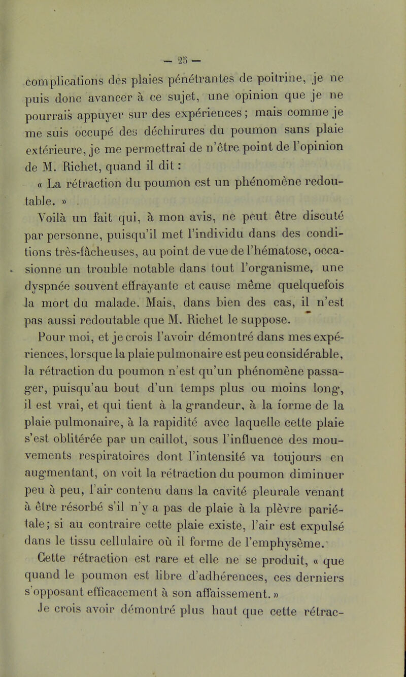 complications des plaies pénétrantes de poitrine, je ne puis donc avancer à ce sujet, une opinion que je ne pourrais appuyer sur des expériences ; mais comme je me suis occupé des déchirures du poumon sans plaie extérieure, je me permettrai de netre point de l'opinion de M. Richet, quand il dit : « La rétraction du poumon est un phénomène redou- table. » . Voilà un fait qui, à mon avis, ne peut être discuté par personne, puisqu'il met l'individu dans des condi- tions très-fâcheuses, au point de vue de l'hématose, occa- sionne un trouble notable dans tout l'organisme, une dyspnée souvent effrayante et cause même quelquefois la mort du malade. Mais, dans bien des cas, il n'est pas aussi redoutable que M. Richet le suppose. Pour moi, et je crois l'avoir démontré dans mes expé- riences, lorsque la plaie pulmonaire est peu considérable, la rétraction du poumon n'est qu'un phénomène passa- ger, puisqu'au bout d'un temps plus ou moins long, il est vrai, et qui tient à la gTandeur, à la forme de la plaie pulmonaire, à la rapidité avec laquelle cette plaie s'est oblitérée par un caillot, sous l'influence des mou- vements respiratoires dont l'intensité va toujours en augmentant, on voit la rétraction du poumon diminuer peu à peu, l'air contenu dans la cavité pleurale venant à être résorbé s'il n'y a pas de plaie à la plèvre parié- tale; si au contraire cette plaie existe, l'air est expulsé dans le tissu cellulaire où il forme de l'emphysème. Cette rétraction est rare et elle ne se produit, « que quand le poumon est libre d'adhérences, ces derniers s opposant efficacement a son affaissement. » Je crois avoir démontré plus haut que cette rétrac-