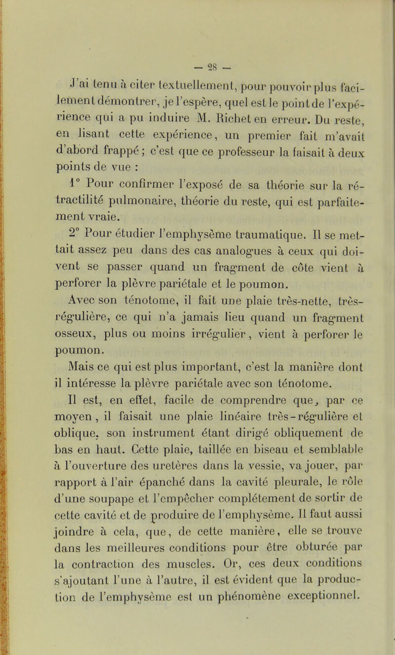 J'ai tenu à citer textuellement, pour pouvoir plus faci- lement démontrer, je l'espère, quel est le point de l'expé- rience qui a pu induire M. Richet en erreur. Du reste, en lisant cette expérience, un premier fait m'avait d'abord frappé ; c'est que ce professeur la faisait à deux points de vue : 1° Pour confirmer l'exposé de sa théorie sur la ré- tractilité pulmonaire, théorie du reste, qui est parfaite- ment vraie. 2° Pour étudier l'emphysème traumatique. Il se met- tait assez peu dans des cas analogues à ceux qui doi- vent se passer quand un fragment de côte vient à perforer la plèvre pariétale et le poumon. Avec son ténotome, il fait une plaie très-nette, très- régulière, ce qui n'a jamais lieu quand un fragment osseux, plus ou moins irrégulier, vient à perforer le poumon. Mais ce qui est plus important, c'est la manière dont il intéresse la plèvre pariétale avec son ténotome. Il est, en effet, facile de comprendre que, par ce moyen, il faisait une plaie linéaire très-régulière et oblique, son instrument étant dirigé obliquement de bas en haut. Cette plaie, taillée en biseau et semblable à l'ouverture des uretères dans la vessie, va jouer, par rapport à l'air épanché dans la cavité pleurale, le rôle d'une soupape et l'empêcher complètement de sortir de cette cavité et de produire de l'emphysème. Il faut aussi joindre à cela, que, de cette manière, elle se trouve dans les meilleures conditions pour être obturée par la contraction des muscles. Or, ces deux conditions s'ajoutant l'une à l'autre, il est évident que la produc- tion de l'emphysème est un phénomène exceptionnel.