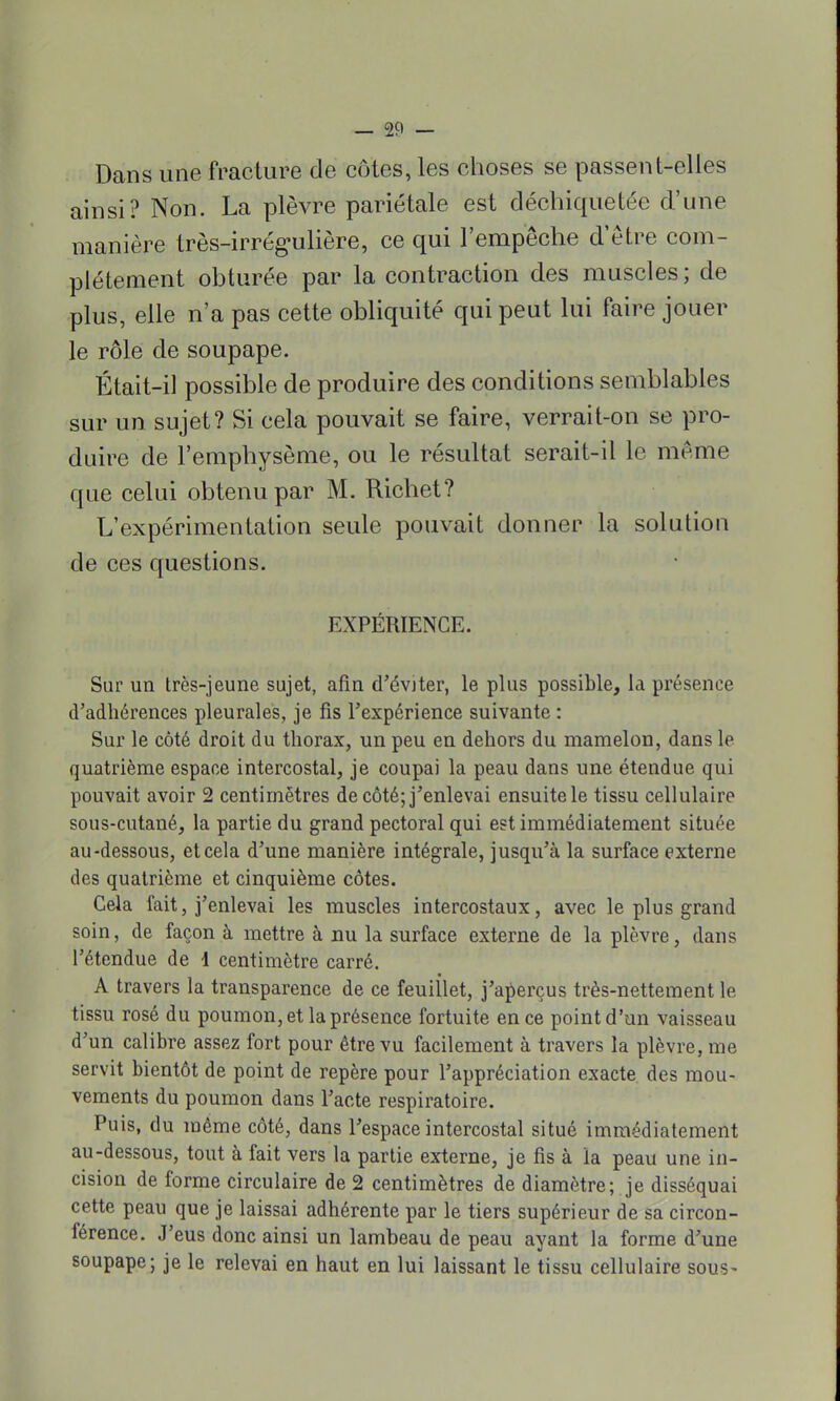 Dans une fracture de côtes, les choses se passent-elles ainsi? Non. La plèvre pariétale est déchiquetée d'une manière très-irrégulière, ce qui l'empêche d'être com- plètement obturée par la contraction des muscles; de plus, elle n'a pas cette obliquité qui peut lui faire jouer le rôle de soupape. Était-il possible de produire des conditions semblables sur un sujet? Si cela pouvait se faire, verrait-on se pro- duire de l'emphysème, ou le résultat serait-il le même que celui obtenu par M. Richet? L'expérimentation seule pouvait donner la solution de ces questions. EXPÉRIENCE. Sur un très-jeune sujet, afin d'éviter, le plus possible, la présence d'adhérences pleurales, je fis l'expérience suivante : Sur le côté droit du thorax, un peu en dehors du mamelon, dans le quatrième espace intercostal, je coupai la peau dans une étendue qui pouvait avoir 2 centimètres de côté; j'enlevai ensuite le tissu cellulaire sous-cutané, la partie du grand pectoral qui est immédiatement située au-dessous, et cela d'une manière intégrale, jusqu'à la surface externe des quatrième et cinquième côtes. Gela fait, j'enlevai les muscles intercostaux, avec le plus grand soin, de façon à mettre à nu la surface externe de la plèvre, dans l'étendue de 1 centimètre carré. A travers la transparence de ce feuillet, j'aperçus très-nettement le tissu rosé du poumon, et la présence fortuite en ce point d'un vaisseau d'un calibre assez fort pour être vu facilement à travers la plèvre, me servit bientôt de point de repère pour l'appréciation exacte des mou- vements du poumon dans l'acte respiratoire. Puis, du même côté, dans l'espace intercostal situé immédiatement au-dessous, tout à fait vers la partie externe, je fis à la peau une in- cision de forme circulaire de 2 centimètres de diamètre; je disséquai cette peau que je laissai adhérente par le tiers supérieur de sa circon- férence. J'eus donc ainsi un lambeau de peau ayant la forme d'une soupape; je le relevai en haut en lui laissant le tissu cellulaire sous-