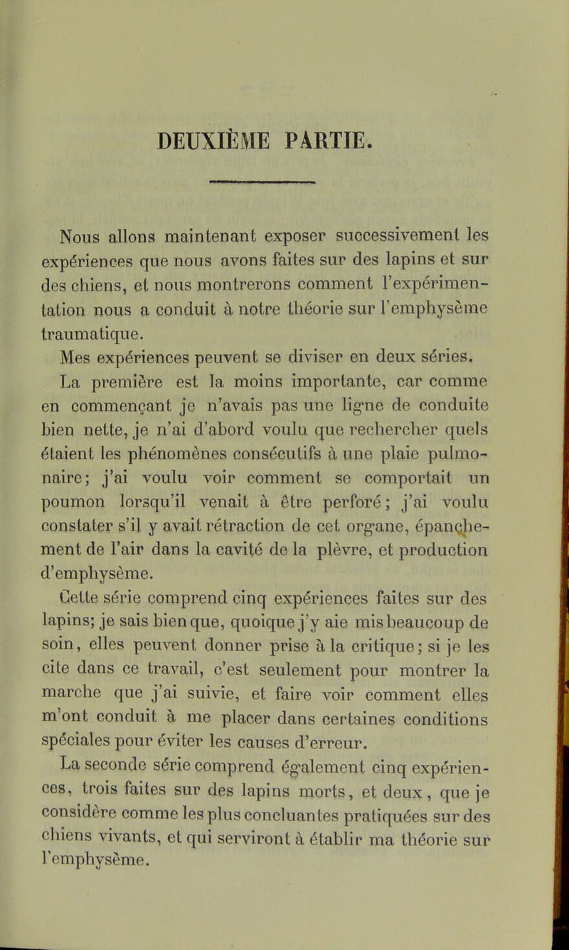 DEUXIÈME PARTIE. Nous allons maintenant exposer successivement les expériences que nous avons faites sur des lapins et sur des chiens, et nous montrerons comment l'expérimen- tation nous a conduit à notre théorie sur l'emphysème traumatique. Mes expériences peuvent se diviser en deux séries. La première est la moins importante, car comme en commençant je n'avais pas une ligne de conduite bien nette, je n'ai d'abord voulu que rechercher quels étaient les phénomènes consécutifs à une plaie pulmo- naire; j'ai voulu voir comment se comportait un poumon lorsqu'il venait à être perforé ; j'ai voulu constater s'il y avait rétraction de cet organe, épanche- ment de l'air dans la cavité de la plèvre, et production d'emphysème. Cette série comprend cinq expériences faites sur des lapins; je sais bien que, quoique j'y aie mis beaucoup de soin, elles peuvent donner prise à la critique; si je les cite dans ce travail, c'est seulement pour montrer la marche que j'ai suivie, et faire voir comment elles m'ont conduit à me placer dans certaines conditions spéciales pour éviter les causes d'erreur. La seconde série comprend également cinq expérien- ces, trois faites sur des lapins morts, et deux, que je considère comme les plus concluantes pratiquées sur des chiens vivants, et qui serviront à établir ma théorie sur l'emphysème.